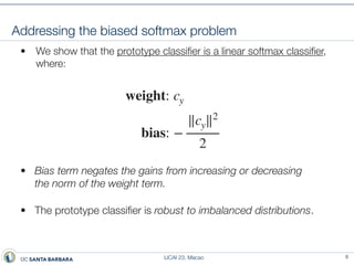 IJCAI 23, Macao
Addressing the biased softmax problem
• We show that the prototype classi
fi
er is a linear softmax classi
fi
er,
where:
• Bias term negates the gains from increasing or decreasing
the norm of the weight term.
• The prototype classi
fi
er is robust to imbalanced distributions.
8
weight: cy
bias: −
∥cy∥2
2
 