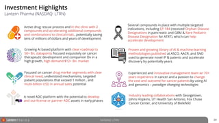 Investment Highlights
39
Lantern Pharma (NASDAQ: LTRN)
Focused on cancer drug market segments with clear
clinical need, understood mechanisms, targeted
patient populations that exceed 1 million , and
multi-billion USD in annual sales potential
Proven and growing library of AI & machine-learning
methodologies published at ASCO, AACR, and SNO
used to generate novel IP & patents and accelerate
discovery by potentially years
Growing AI based platform with clear roadmap to
50+ Bn. datapoints focused exquisitely on cancer
therapeutic development and companion Dx in a
high growth, high demand $12+ Bn. market
Active drug rescue process and in the clinic with 2
compounds and accelerating additional compounds
and combinations to clinical trials…potentially saving
tens of millions of dollars and years of development
Experienced and innovative management team w/ 70+
years experience in cancer and a passion to change
the cost and outcome for cancer patients by using AI
and genomics – paradigm changing technologies
A novel ADC platform with the potential to develop
and out-license or partner ADC assets in early phases
Several compounds in place with multiple targeted
indications, including LP-184 (received Orphan Disease
Designations in pancreatic and GBM & Rare Pediatric
Disease Designation for ATRT), which can help
accelerate development
Industry leading collaborations with Georgetown,
Johns Hopkins, UT Health San Antonio, Fox Chase
Cancer Center, and University of Bielefeld
NASDAQ: LTRN
 