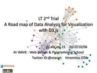 LT 2nd Trial
A Road map of Data Analysis for Visualization
with D3.js
jsCafe vol.15 2013/10/06
At WAVE : Web Design & Programming School
Twitter ID:@otanet Hiromitsu OTA
 
