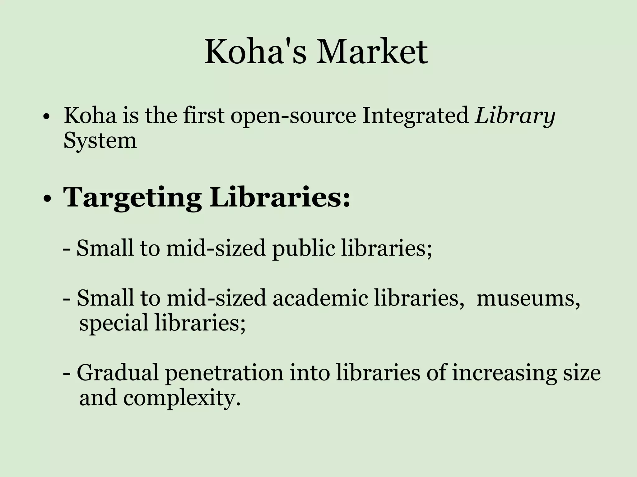 Koha's Market Koha is the first open-source Integrated  Library  System   Targeting Libraries:         - Small to mid-sized public libraries;         - Small to mid-sized academic libraries,  museums,  special libraries;         - Gradual penetration into libraries of increasing size  and complexity. 