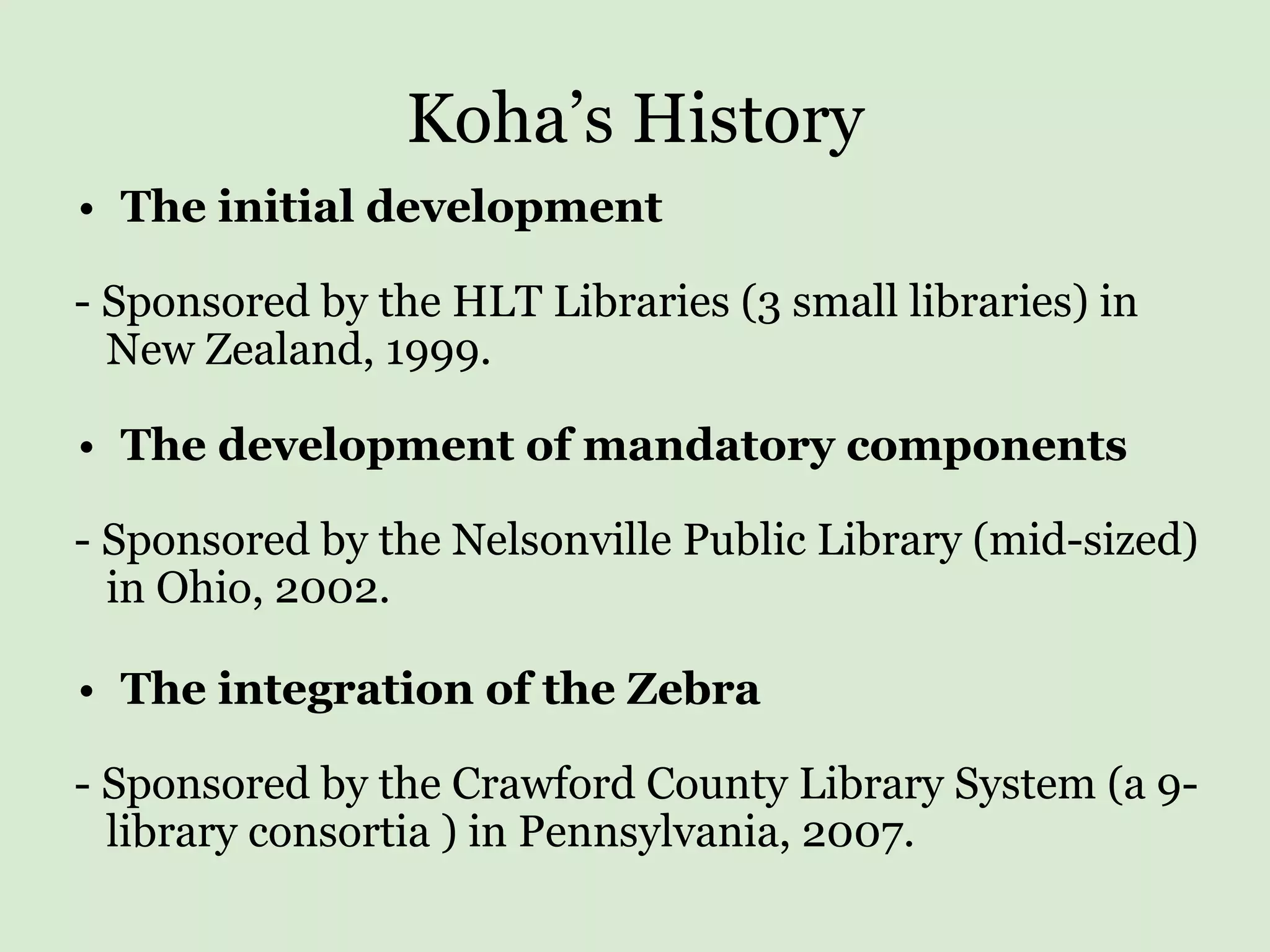 Koha’s History The initial development - Sponsored by the HLT Libraries (3 small libraries) in  New Zealand, 1999.   The development of mandatory components   - Sponsored by the Nelsonville Public Library (mid-sized)  in Ohio, 2002. The integration of the Zebra - Sponsored by the Crawford County Library System (a 9- library consortia ) in Pennsylvania, 2007. 