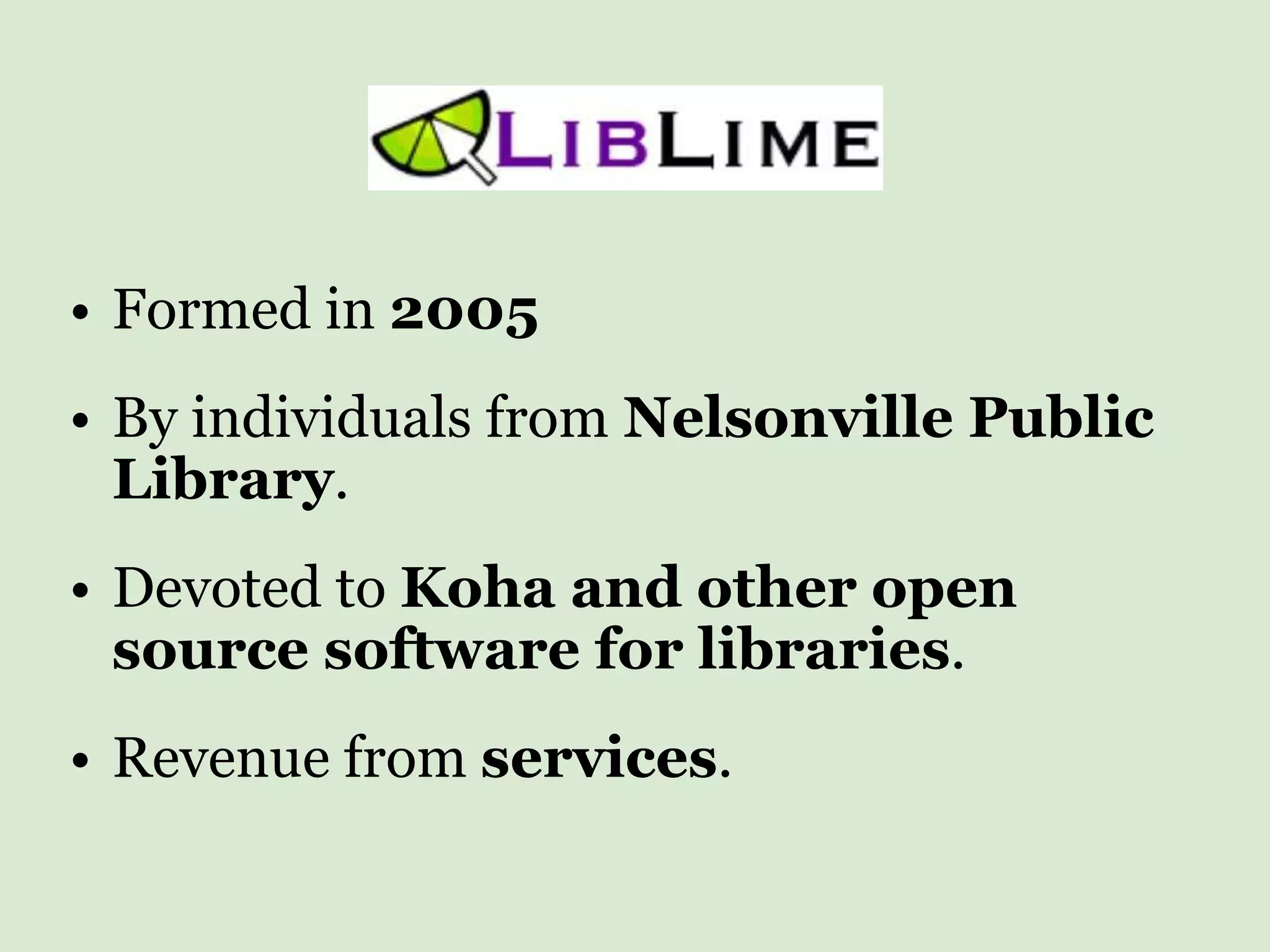 Formed in  2005 By individuals from  Nelsonville Public Library . Devoted to  Koha and other open source software for libraries . Revenue from  services . 