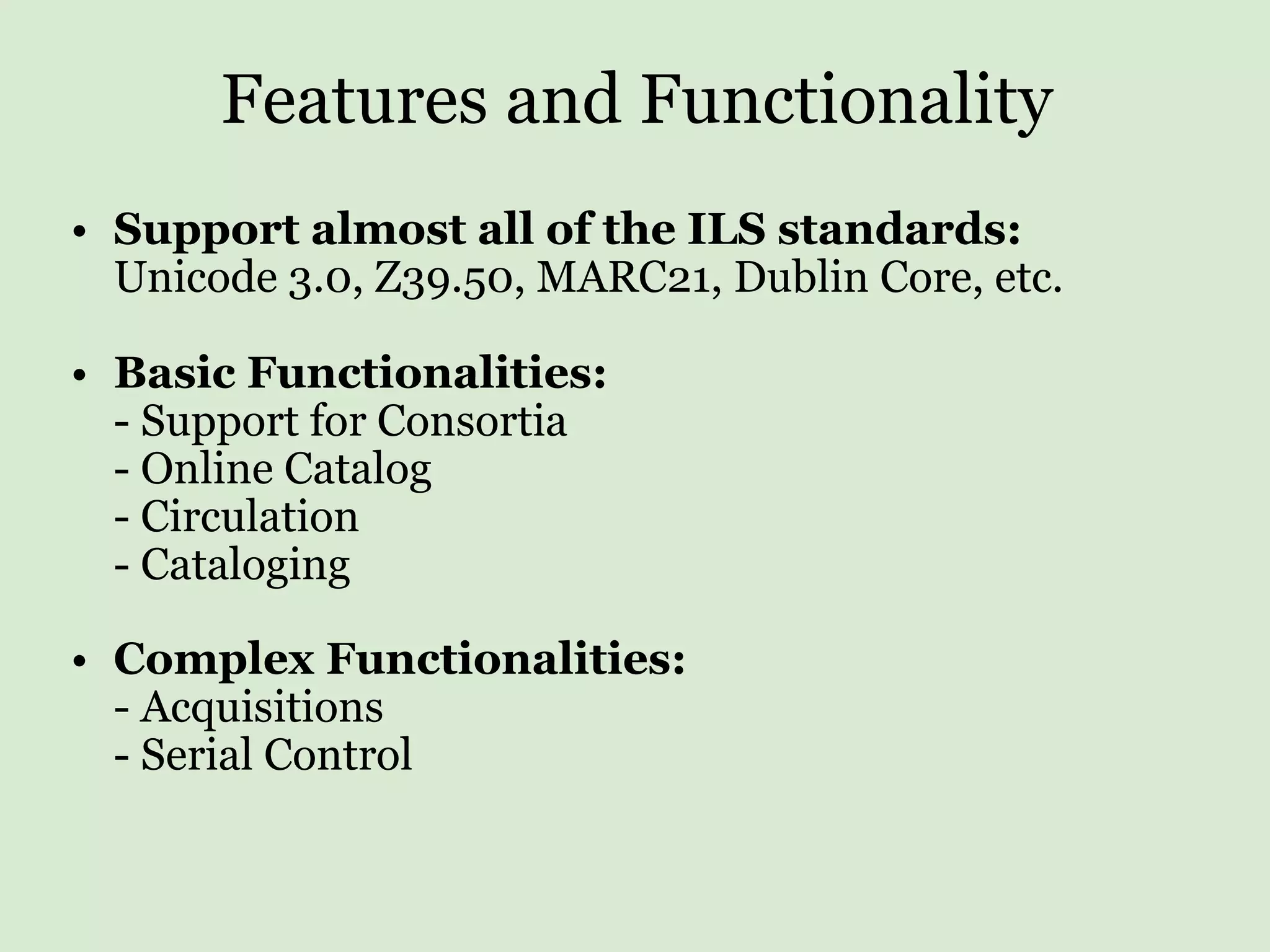 Features and Functionality Support almost all of the ILS standards: Unicode 3.0, Z39.50, MARC21, Dublin Core, etc. Basic Functionalities: - Support for Consortia - Online Catalog - Circulation - Cataloging Complex Functionalities: - Acquisitions - Serial Control 