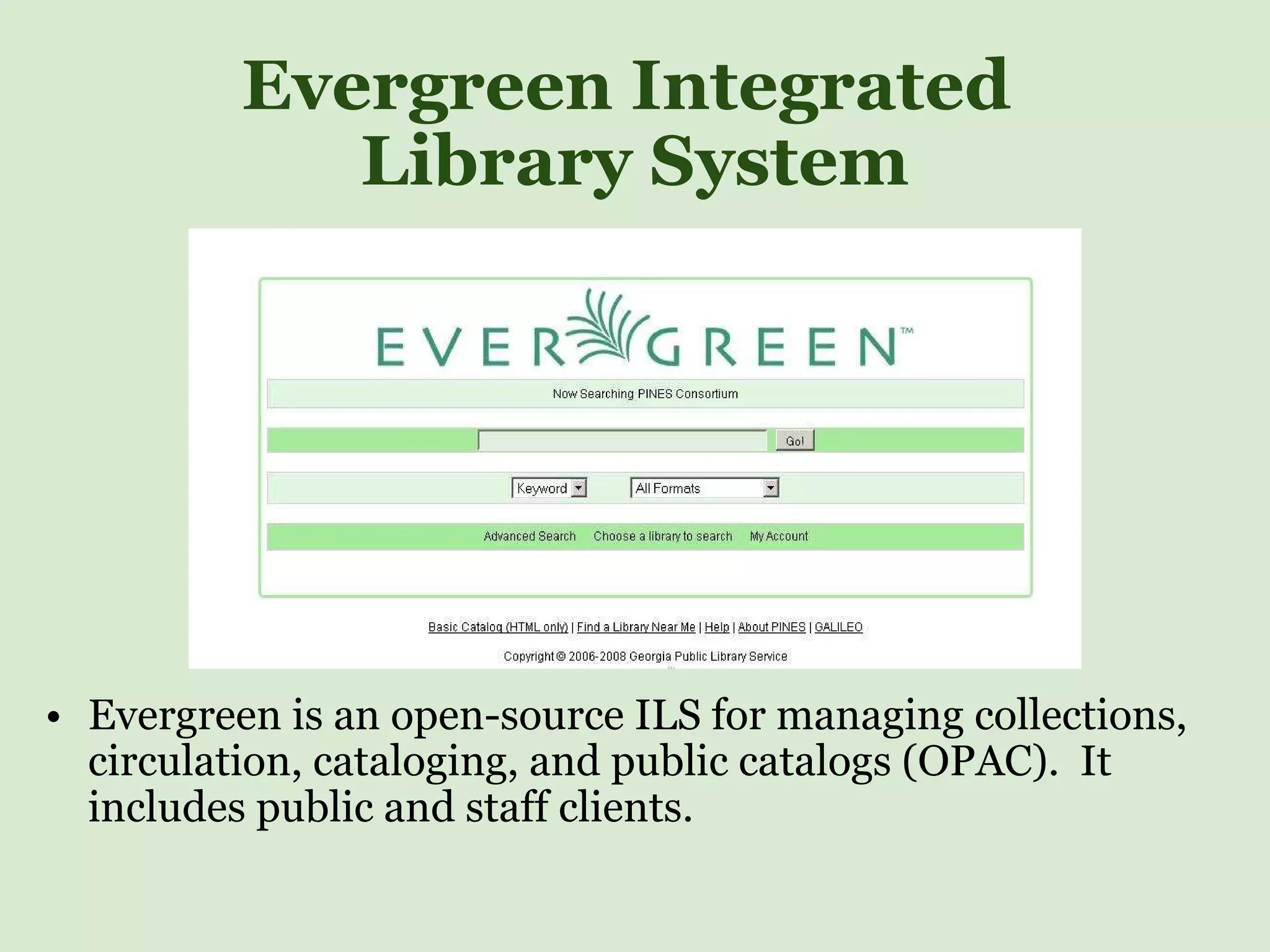 Evergreen Integrated  Library System Evergreen is an open-source ILS for managing collections, circulation, cataloging, and public catalogs (OPAC).  It includes public and staff clients.  