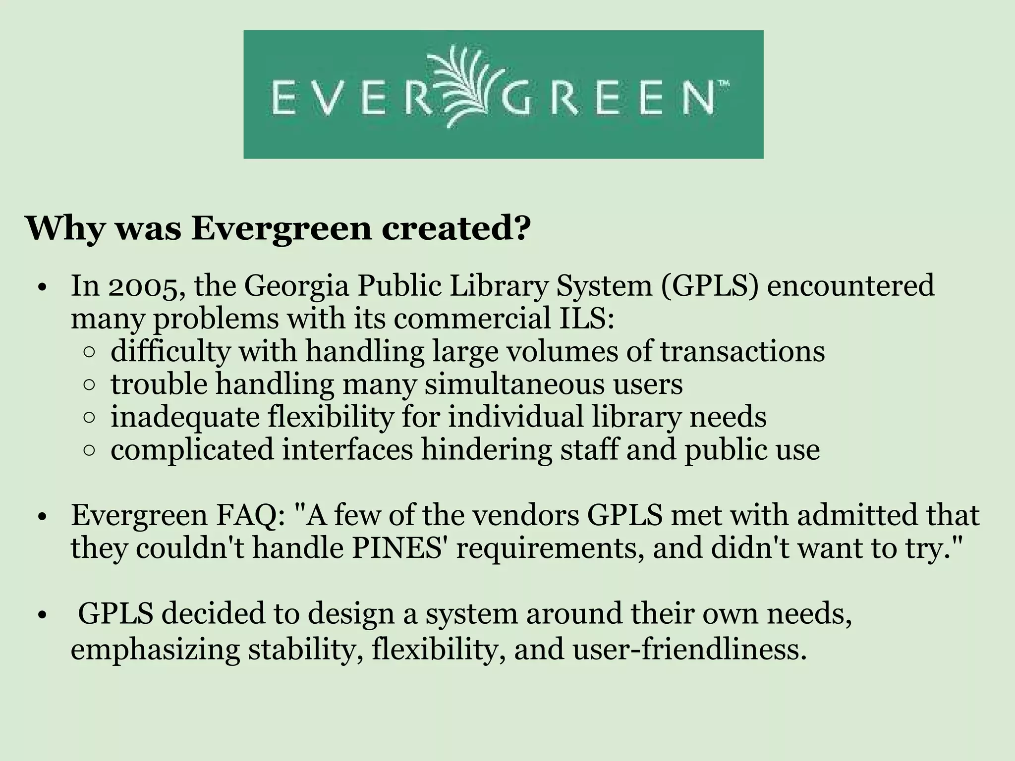 Why was Evergreen created? In 2005, the Georgia Public Library System (GPLS) encountered many problems with its commercial ILS:  difficulty with handling large volumes of transactions trouble handling many simultaneous users inadequate flexibility for individual library needs  complicated interfaces hindering staff and public use    Evergreen FAQ: &quot;A few of the vendors GPLS met with admitted that they couldn't handle PINES' requirements, and didn't want to try.&quot;      GPLS decided to design a system around their own needs, emphasizing stability, flexibility, and user-friendliness.   