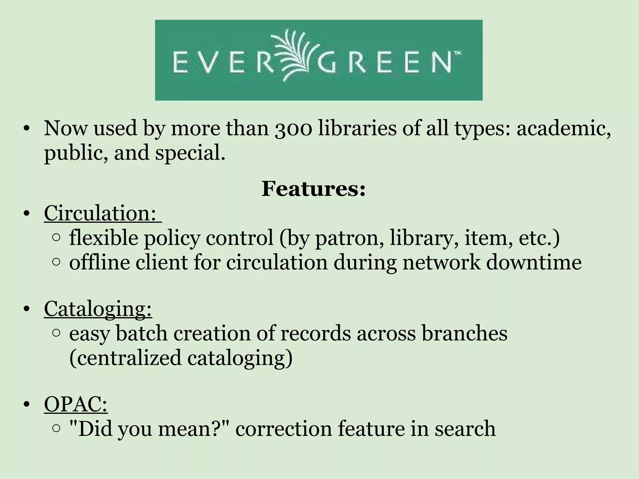 Now used by more than 300 libraries of all types: academic, public, and special. Features:   Circulation:  flexible policy control (by patron, library, item, etc.) offline client for circulation during network downtime Cataloging: easy batch creation of records across branches (centralized cataloging) OPAC: &quot;Did you mean?&quot; correction feature in search    