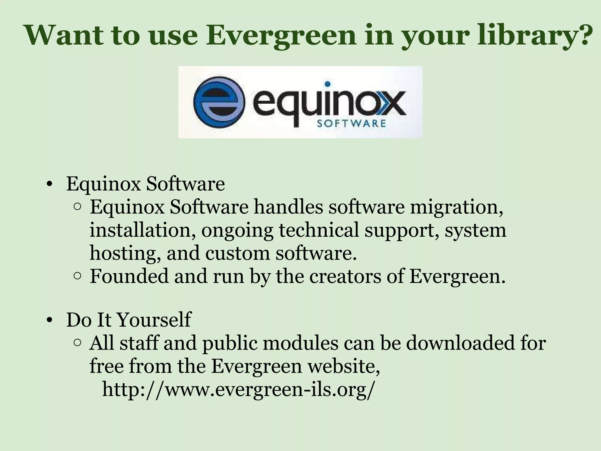 Want to use Evergreen in your library? Equinox Software Equinox Software handles software migration, installation, ongoing technical support, system hosting, and custom software. Founded and run by the creators of Evergreen. Do It Yourself All staff and public modules can be downloaded for free from the Evergreen website,                http://www.evergreen-ils.org/  