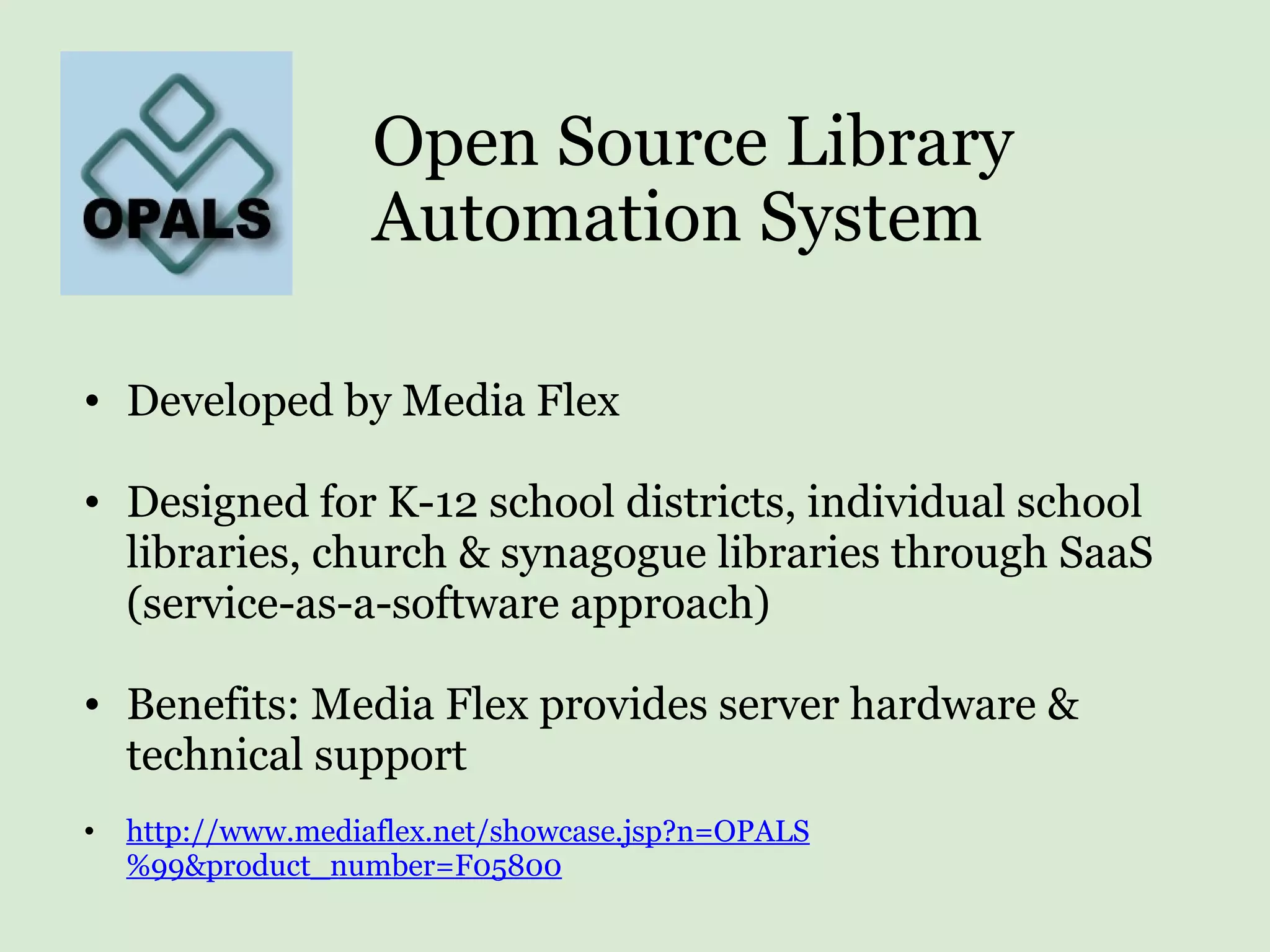 Open Source Library Automation System Developed by Media Flex Designed for K-12 school districts, individual school libraries, church & synagogue libraries through SaaS (service-as-a-software approach) Benefits: Media Flex provides server hardware & technical support http://www.mediaflex.net/showcase.jsp?n=OPALS%99&product_number=F05800 