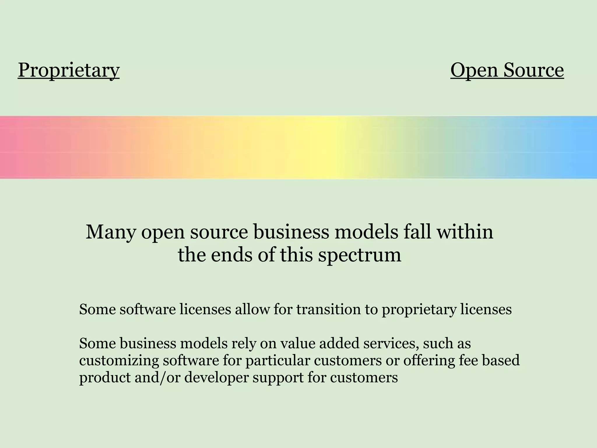 Proprietary Open Source Many open source business models fall within the ends of this spectrum Some software licenses allow for transition to proprietary licenses Some business models rely on value added services, such as customizing software for particular customers or offering fee based  product and/or developer support for customers 