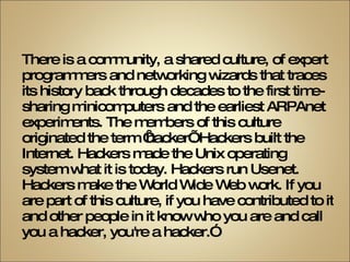“ There is a community, a shared culture, of expert programmers and networking wizards that traces its history back through decades to the first time-sharing minicomputers and the earliest ARPAnet experiments. The members of this culture originated the term ‘hacker’. Hackers built the Internet. Hackers made the Unix operating system what it is today. Hackers run Usenet. Hackers make the World Wide Web work. If you are part of this culture, if you have contributed to it and other people in it know who you are and call you a hacker, you're a hacker.” 