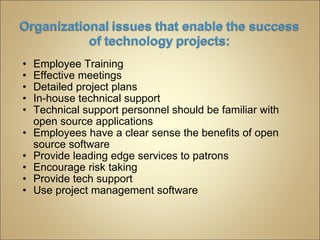 Employee Training Effective meetings  Detailed project plans  In-house technical support Technical support personnel should be familiar with open source applications Employees have a clear sense the benefits of open source software Provide leading edge services to patrons Encourage risk taking Provide tech support Use project management software  