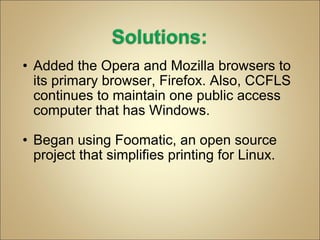 Added the Opera and Mozilla browsers to its primary browser, Firefox. Also, CCFLS continues to maintain one public access computer that has Windows. Began using Foomatic, an open source project that simplifies printing for Linux. 