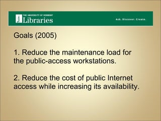 Goals (2005) 1. Reduce the maintenance load for the public-access workstations. 2. Reduce the cost of public Internet access while increasing its availability. 