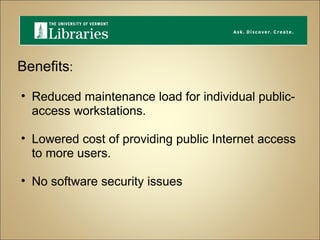 Benefits : Reduced maintenance load for individual public-access workstations. Lowered cost of providing public Internet access to more users. No software security issues 
