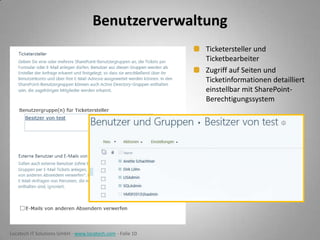 Benutzerverwaltung
Ticketersteller und
Ticketbearbeiter
Zugriff auf Seiten und
Ticketinformationen detailliert
einstellbar mit SharePointBerechtigungssystem

Locatech IT Solutions GmbH - www.locatech.com - Folie 10

 