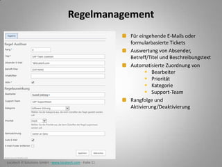 Regelmanagement
Für eingehende E-Mails oder
formularbasierte Tickets
Auswertung von Absender,
Betreff/Titel und Beschreibungstext
Automatisierte Zuordnung von
 Bearbeiter
 Priorität
 Kategorie
 Support-Team
Rangfolge und
Aktivierung/Deaktivierung

Locatech IT Solutions GmbH - www.locatech.com - Folie 11

 