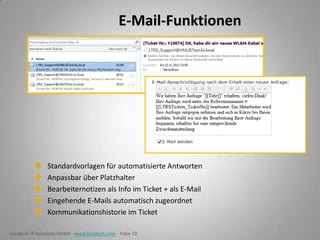 E-Mail-Funktionen

Standardvorlagen für automatisierte Antworten
Anpassbar über Platzhalter
Bearbeiternotizen als Info im Ticket + als E-Mail
Eingehende E-Mails automatisch zugeordnet
Kommunikationshistorie im Ticket
Locatech IT Solutions GmbH - www.locatech.com - Folie 19

 