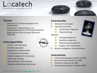 Themen
Enterprise 2.0 / Wissensmanagement für
Unternehmen
Vereinfachen / Automatisieren von
Verwaltungsprozessen mit Microsoft SharePoint
Einführung von Cloud-Lösungen (Microsoft
Office365)

Leistungsportfolio
Prozess- und IT-Beratung
Anforderungsanalyse
Spezifikation & Pflichtenhefte
IT-Workshops & Schulungen
Projektmanagement & -umsetzung
Einführung, Schulung
Wissenstransfer, Dokumentation
Software-Lokalisierung, Übersetzung

Locatech IT Solutions GmbH - www.locatech.com - Folie 2

Schwerpunkte
Microsoft-Technologien
Microsoft SharePoint
Customizing, Integration
Programmierung
Beispiele:
Vertragsmanagement
Qualitätsmanagement
Reklamationsmanagement
Support- und Ticketsysteme
Business Intelligence / Data Warehouse

Unternehmen
Unternehmensgruppe Locatech seit 1992
Microsoft Premier Vendor seit 2000
SharePoint-Expertise seit 2006
Ausgründung Locatech IT Solutions 2008

 