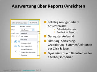 Auswertung über Reports/Ansichten
Beliebig konfigurierbare
Ansichten als:
 Öffentliche Reports
 Persönliche Reports

Geringster Aufwand
Filterung, Sortierung,
Gruppierung, Summenfunktionen
per Click & Save
Dynamisch durch Benutzer weiter
filterbar/sortierbar

Locatech IT Solutions GmbH - www.locatech.com - Folie 22

 