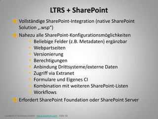 LTRS + SharePoint
Vollständige SharePoint-Integration (native SharePoint
Solution „.wsp“)
Nahezu alle SharePoint-Konfigurationsmöglichkeiten
 Beliebige Felder (z.B. Metadaten) ergänzbar
 Webpartseiten
 Versionierung
 Berechtigungen
 Anbindung Drittsysteme/externe Daten
 Zugriff via Extranet
 Formulare und Eigenes CI
 Kombination mit weiteren SharePoint-Listen
 Workflows
Erfordert SharePoint Foundation oder SharePoint Server
Locatech IT Solutions GmbH - www.locatech.com - Folie 30

 