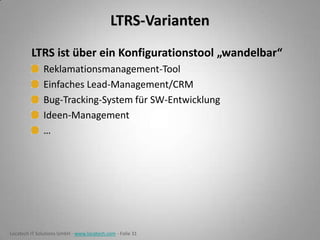 LTRS-Varianten
LTRS ist über ein Konfigurationstool „wandelbar“
Reklamationsmanagement-Tool
Einfaches Lead-Management/CRM
Bug-Tracking-System für SW-Entwicklung
Ideen-Management
…

Locatech IT Solutions GmbH - www.locatech.com - Folie 31

 