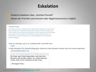 Eskalation
Einfache Eskalation über „höchste Priorität“
Setzen der Priorität automatisiert über Regelmechanismus möglich

Locatech IT Solutions GmbH - www.locatech.com - Folie 8

 