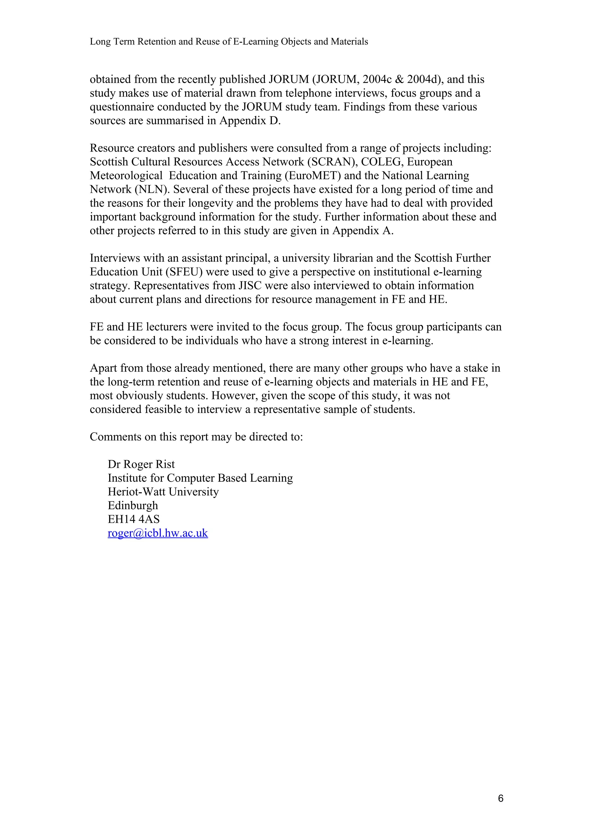 Long Term Retention and Reuse of E-Learning Objects and Materials
obtained from the recently published JORUM (JORUM, 2004c & 2004d), and this
study makes use of material drawn from telephone interviews, focus groups and a
questionnaire conducted by the JORUM study team. Findings from these various
sources are summarised in Appendix D.
Resource creators and publishers were consulted from a range of projects including:
Scottish Cultural Resources Access Network (SCRAN), COLEG, European
Meteorological Education and Training (EuroMET) and the National Learning
Network (NLN). Several of these projects have existed for a long period of time and
the reasons for their longevity and the problems they have had to deal with provided
important background information for the study. Further information about these and
other projects referred to in this study are given in Appendix A.
Interviews with an assistant principal, a university librarian and the Scottish Further
Education Unit (SFEU) were used to give a perspective on institutional e-learning
strategy. Representatives from JISC were also interviewed to obtain information
about current plans and directions for resource management in FE and HE.
FE and HE lecturers were invited to the focus group. The focus group participants can
be considered to be individuals who have a strong interest in e-learning.
Apart from those already mentioned, there are many other groups who have a stake in
the long-term retention and reuse of e-learning objects and materials in HE and FE,
most obviously students. However, given the scope of this study, it was not
considered feasible to interview a representative sample of students.
Comments on this report may be directed to:
Dr Roger Rist
Institute for Computer Based Learning
Heriot-Watt University
Edinburgh
EH14 4AS
roger@icbl.hw.ac.uk
6
 