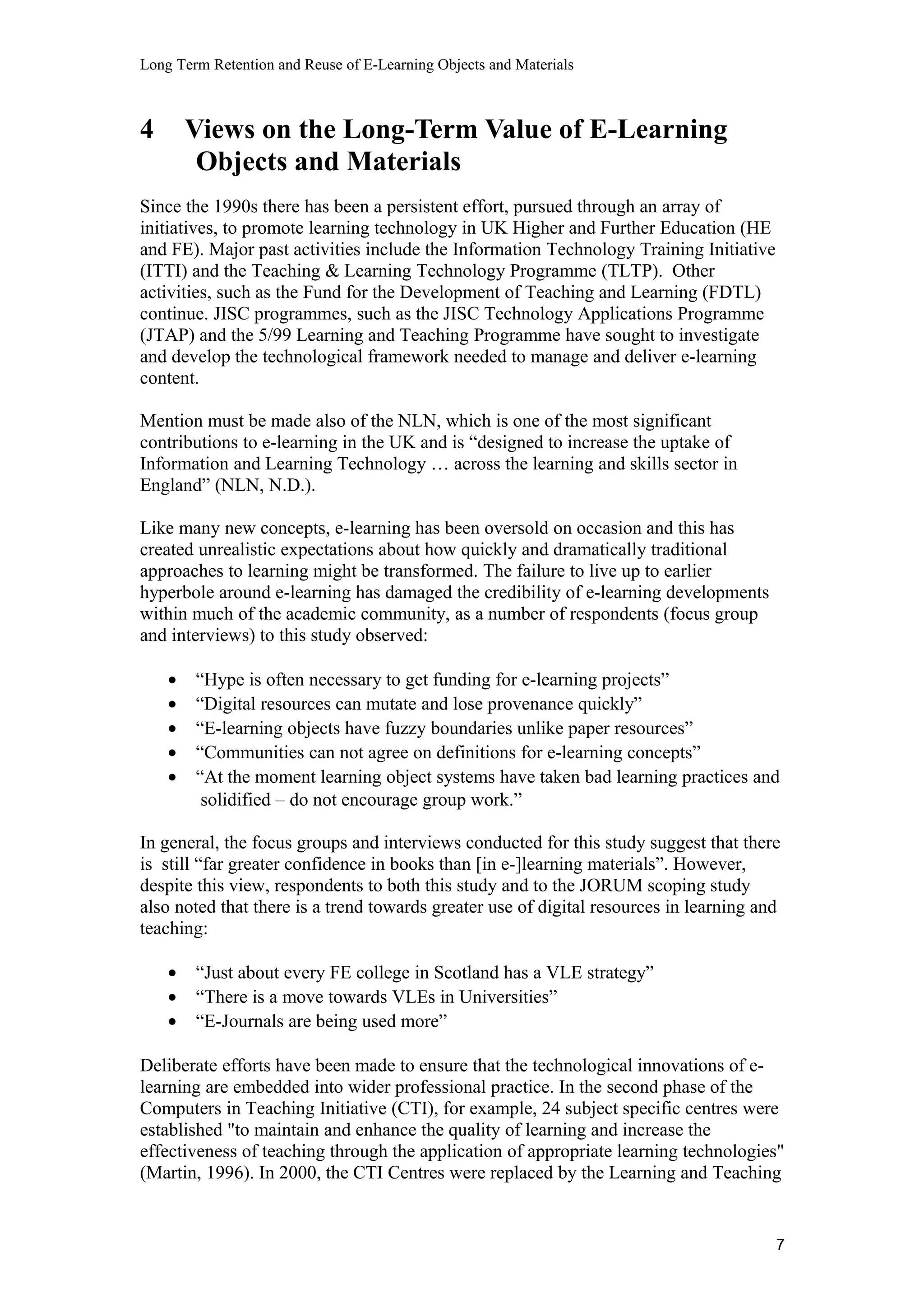 Long Term Retention and Reuse of E-Learning Objects and Materials
4 Views on the Long-Term Value of E-Learning
Objects and Materials
Since the 1990s there has been a persistent effort, pursued through an array of
initiatives, to promote learning technology in UK Higher and Further Education (HE
and FE). Major past activities include the Information Technology Training Initiative
(ITTI) and the Teaching & Learning Technology Programme (TLTP). Other
activities, such as the Fund for the Development of Teaching and Learning (FDTL)
continue. JISC programmes, such as the JISC Technology Applications Programme
(JTAP) and the 5/99 Learning and Teaching Programme have sought to investigate
and develop the technological framework needed to manage and deliver e-learning
content.
Mention must be made also of the NLN, which is one of the most significant
contributions to e-learning in the UK and is “designed to increase the uptake of
Information and Learning Technology … across the learning and skills sector in
England” (NLN, N.D.).
Like many new concepts, e-learning has been oversold on occasion and this has
created unrealistic expectations about how quickly and dramatically traditional
approaches to learning might be transformed. The failure to live up to earlier
hyperbole around e-learning has damaged the credibility of e-learning developments
within much of the academic community, as a number of respondents (focus group
and interviews) to this study observed:
• “Hype is often necessary to get funding for e-learning projects”
• “Digital resources can mutate and lose provenance quickly”
• “E-learning objects have fuzzy boundaries unlike paper resources”
• “Communities can not agree on definitions for e-learning concepts”
• “At the moment learning object systems have taken bad learning practices and
solidified – do not encourage group work.”
In general, the focus groups and interviews conducted for this study suggest that there
is still “far greater confidence in books than [in e-]learning materials”. However,
despite this view, respondents to both this study and to the JORUM scoping study
also noted that there is a trend towards greater use of digital resources in learning and
teaching:
• “Just about every FE college in Scotland has a VLE strategy”
• “There is a move towards VLEs in Universities”
• “E-Journals are being used more”
Deliberate efforts have been made to ensure that the technological innovations of e-
learning are embedded into wider professional practice. In the second phase of the
Computers in Teaching Initiative (CTI), for example, 24 subject specific centres were
established "to maintain and enhance the quality of learning and increase the
effectiveness of teaching through the application of appropriate learning technologies"
(Martin, 1996). In 2000, the CTI Centres were replaced by the Learning and Teaching
7
 