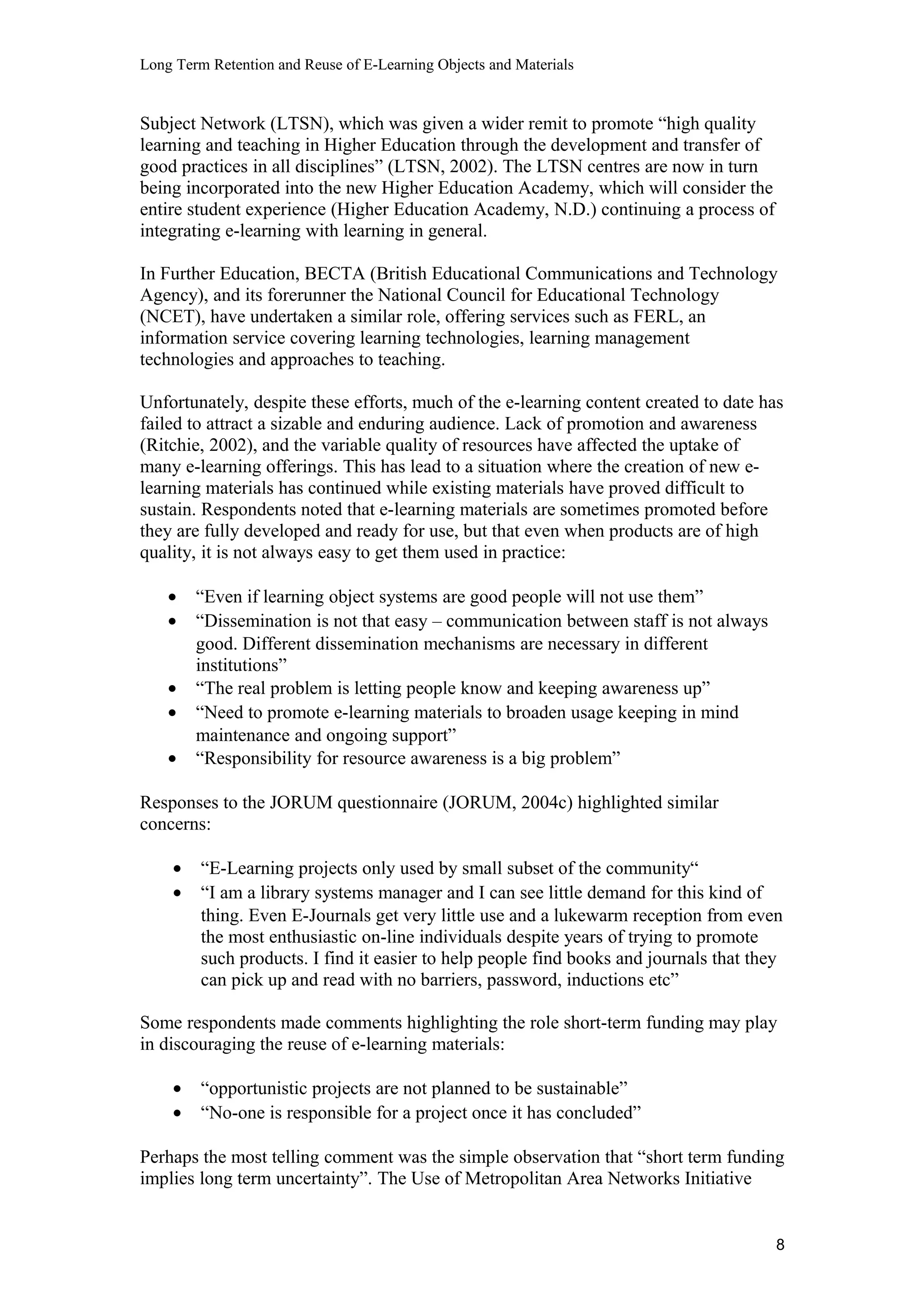 Long Term Retention and Reuse of E-Learning Objects and Materials
Subject Network (LTSN), which was given a wider remit to promote “high quality
learning and teaching in Higher Education through the development and transfer of
good practices in all disciplines” (LTSN, 2002). The LTSN centres are now in turn
being incorporated into the new Higher Education Academy, which will consider the
entire student experience (Higher Education Academy, N.D.) continuing a process of
integrating e-learning with learning in general.
In Further Education, BECTA (British Educational Communications and Technology
Agency), and its forerunner the National Council for Educational Technology
(NCET), have undertaken a similar role, offering services such as FERL, an
information service covering learning technologies, learning management
technologies and approaches to teaching.
Unfortunately, despite these efforts, much of the e-learning content created to date has
failed to attract a sizable and enduring audience. Lack of promotion and awareness
(Ritchie, 2002), and the variable quality of resources have affected the uptake of
many e-learning offerings. This has lead to a situation where the creation of new e-
learning materials has continued while existing materials have proved difficult to
sustain. Respondents noted that e-learning materials are sometimes promoted before
they are fully developed and ready for use, but that even when products are of high
quality, it is not always easy to get them used in practice:
• “Even if learning object systems are good people will not use them”
• “Dissemination is not that easy – communication between staff is not always
good. Different dissemination mechanisms are necessary in different
institutions”
• “The real problem is letting people know and keeping awareness up”
• “Need to promote e-learning materials to broaden usage keeping in mind
maintenance and ongoing support”
• “Responsibility for resource awareness is a big problem”
Responses to the JORUM questionnaire (JORUM, 2004c) highlighted similar
concerns:
• “E-Learning projects only used by small subset of the community“
• “I am a library systems manager and I can see little demand for this kind of
thing. Even E-Journals get very little use and a lukewarm reception from even
the most enthusiastic on-line individuals despite years of trying to promote
such products. I find it easier to help people find books and journals that they
can pick up and read with no barriers, password, inductions etc”
Some respondents made comments highlighting the role short-term funding may play
in discouraging the reuse of e-learning materials:
• “opportunistic projects are not planned to be sustainable”
• “No-one is responsible for a project once it has concluded”
Perhaps the most telling comment was the simple observation that “short term funding
implies long term uncertainty”. The Use of Metropolitan Area Networks Initiative
8
 