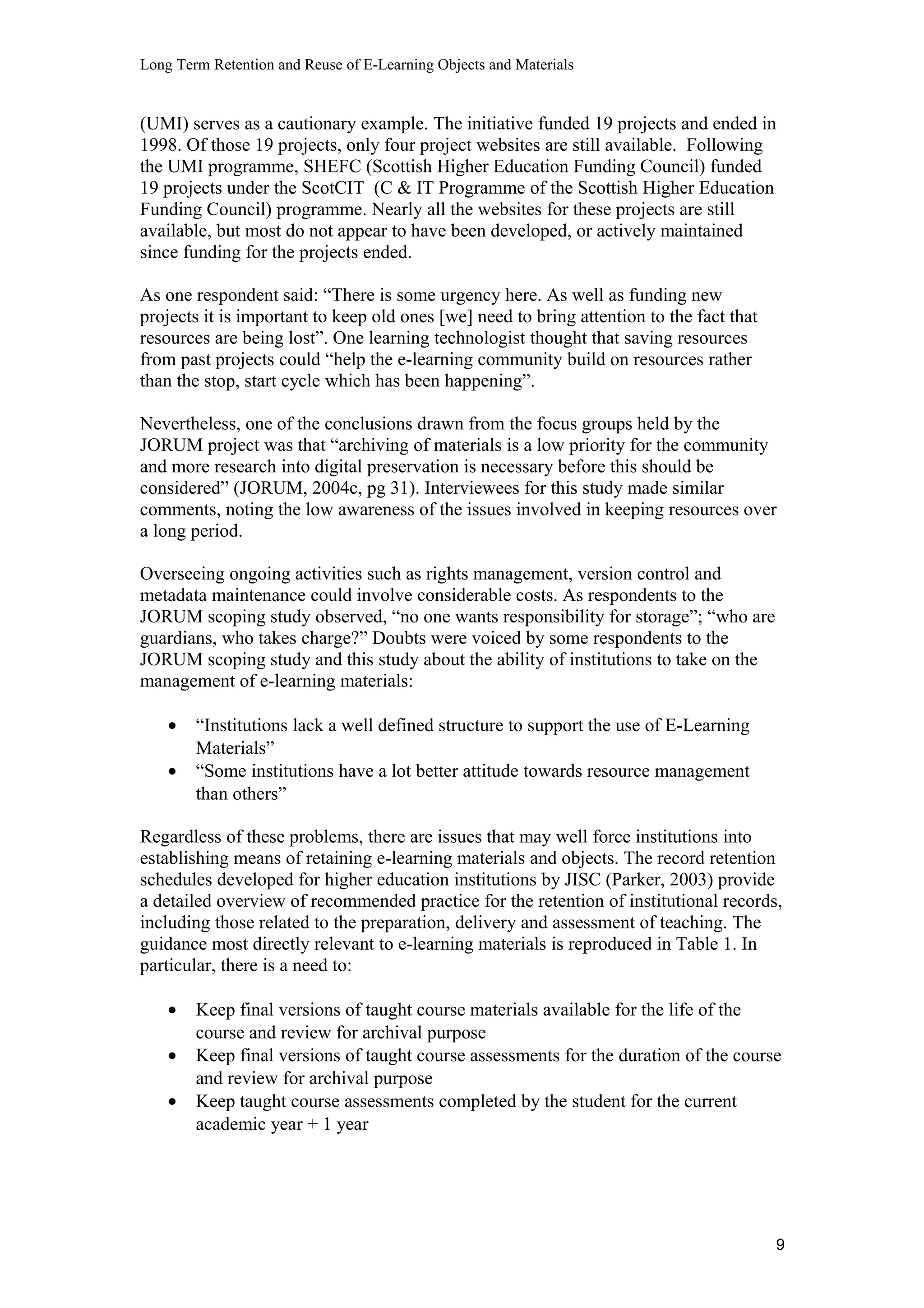 Long Term Retention and Reuse of E-Learning Objects and Materials
(UMI) serves as a cautionary example. The initiative funded 19 projects and ended in
1998. Of those 19 projects, only four project websites are still available. Following
the UMI programme, SHEFC (Scottish Higher Education Funding Council) funded
19 projects under the ScotCIT (C & IT Programme of the Scottish Higher Education
Funding Council) programme. Nearly all the websites for these projects are still
available, but most do not appear to have been developed, or actively maintained
since funding for the projects ended.
As one respondent said: “There is some urgency here. As well as funding new
projects it is important to keep old ones [we] need to bring attention to the fact that
resources are being lost”. One learning technologist thought that saving resources
from past projects could “help the e-learning community build on resources rather
than the stop, start cycle which has been happening”.
Nevertheless, one of the conclusions drawn from the focus groups held by the
JORUM project was that “archiving of materials is a low priority for the community
and more research into digital preservation is necessary before this should be
considered” (JORUM, 2004c, pg 31). Interviewees for this study made similar
comments, noting the low awareness of the issues involved in keeping resources over
a long period.
Overseeing ongoing activities such as rights management, version control and
metadata maintenance could involve considerable costs. As respondents to the
JORUM scoping study observed, “no one wants responsibility for storage”; “who are
guardians, who takes charge?” Doubts were voiced by some respondents to the
JORUM scoping study and this study about the ability of institutions to take on the
management of e-learning materials:
• “Institutions lack a well defined structure to support the use of E-Learning
Materials”
• “Some institutions have a lot better attitude towards resource management
than others”
Regardless of these problems, there are issues that may well force institutions into
establishing means of retaining e-learning materials and objects. The record retention
schedules developed for higher education institutions by JISC (Parker, 2003) provide
a detailed overview of recommended practice for the retention of institutional records,
including those related to the preparation, delivery and assessment of teaching. The
guidance most directly relevant to e-learning materials is reproduced in Table 1. In
particular, there is a need to:
• Keep final versions of taught course materials available for the life of the
course and review for archival purpose
• Keep final versions of taught course assessments for the duration of the course
and review for archival purpose
• Keep taught course assessments completed by the student for the current
academic year + 1 year
9
 