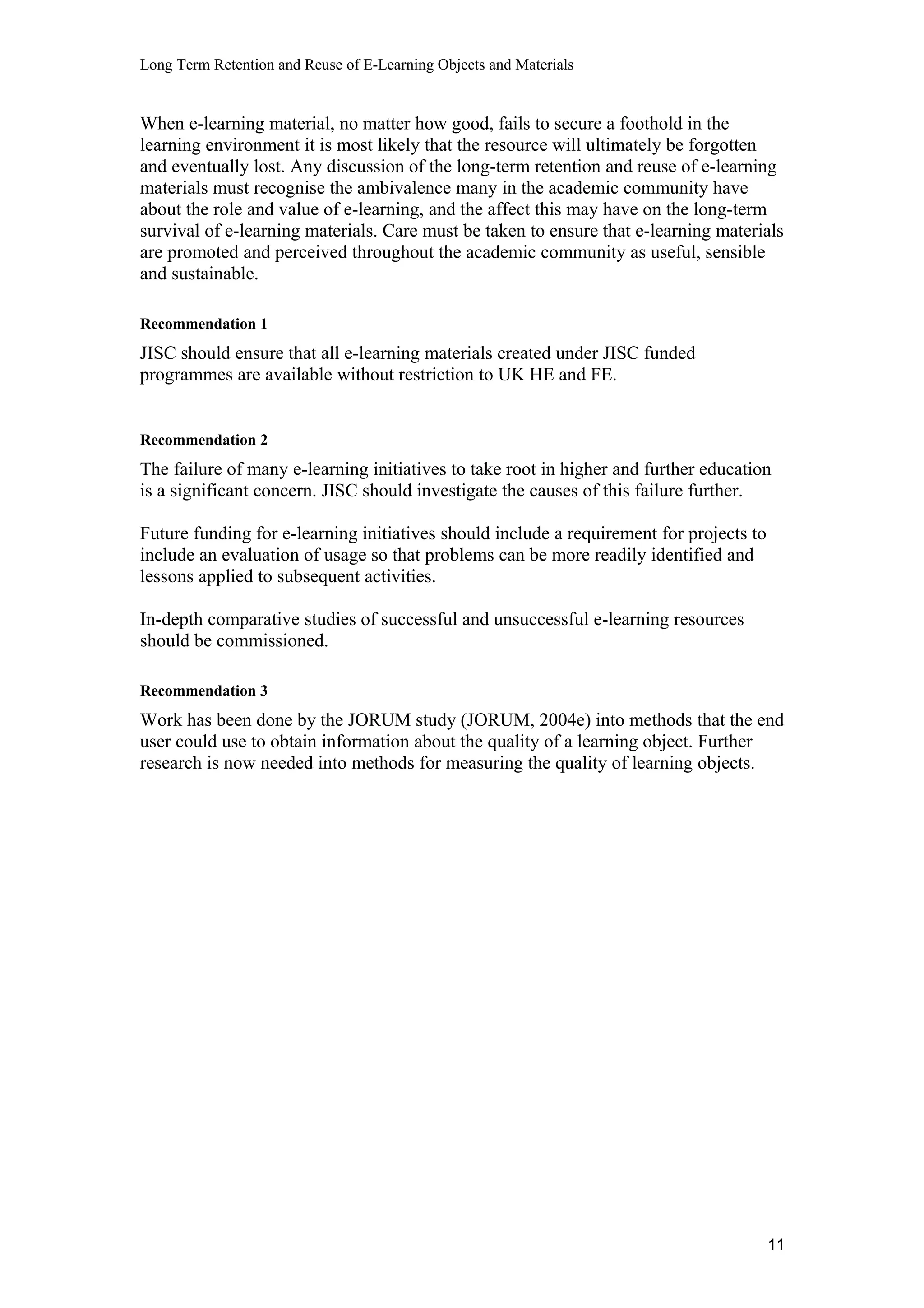Long Term Retention and Reuse of E-Learning Objects and Materials
When e-learning material, no matter how good, fails to secure a foothold in the
learning environment it is most likely that the resource will ultimately be forgotten
and eventually lost. Any discussion of the long-term retention and reuse of e-learning
materials must recognise the ambivalence many in the academic community have
about the role and value of e-learning, and the affect this may have on the long-term
survival of e-learning materials. Care must be taken to ensure that e-learning materials
are promoted and perceived throughout the academic community as useful, sensible
and sustainable.
Recommendation 1
JISC should ensure that all e-learning materials created under JISC funded
programmes are available without restriction to UK HE and FE.
Recommendation 2
The failure of many e-learning initiatives to take root in higher and further education
is a significant concern. JISC should investigate the causes of this failure further.
Future funding for e-learning initiatives should include a requirement for projects to
include an evaluation of usage so that problems can be more readily identified and
lessons applied to subsequent activities.
In-depth comparative studies of successful and unsuccessful e-learning resources
should be commissioned.
Recommendation 3
Work has been done by the JORUM study (JORUM, 2004e) into methods that the end
user could use to obtain information about the quality of a learning object. Further
research is now needed into methods for measuring the quality of learning objects.
11
 