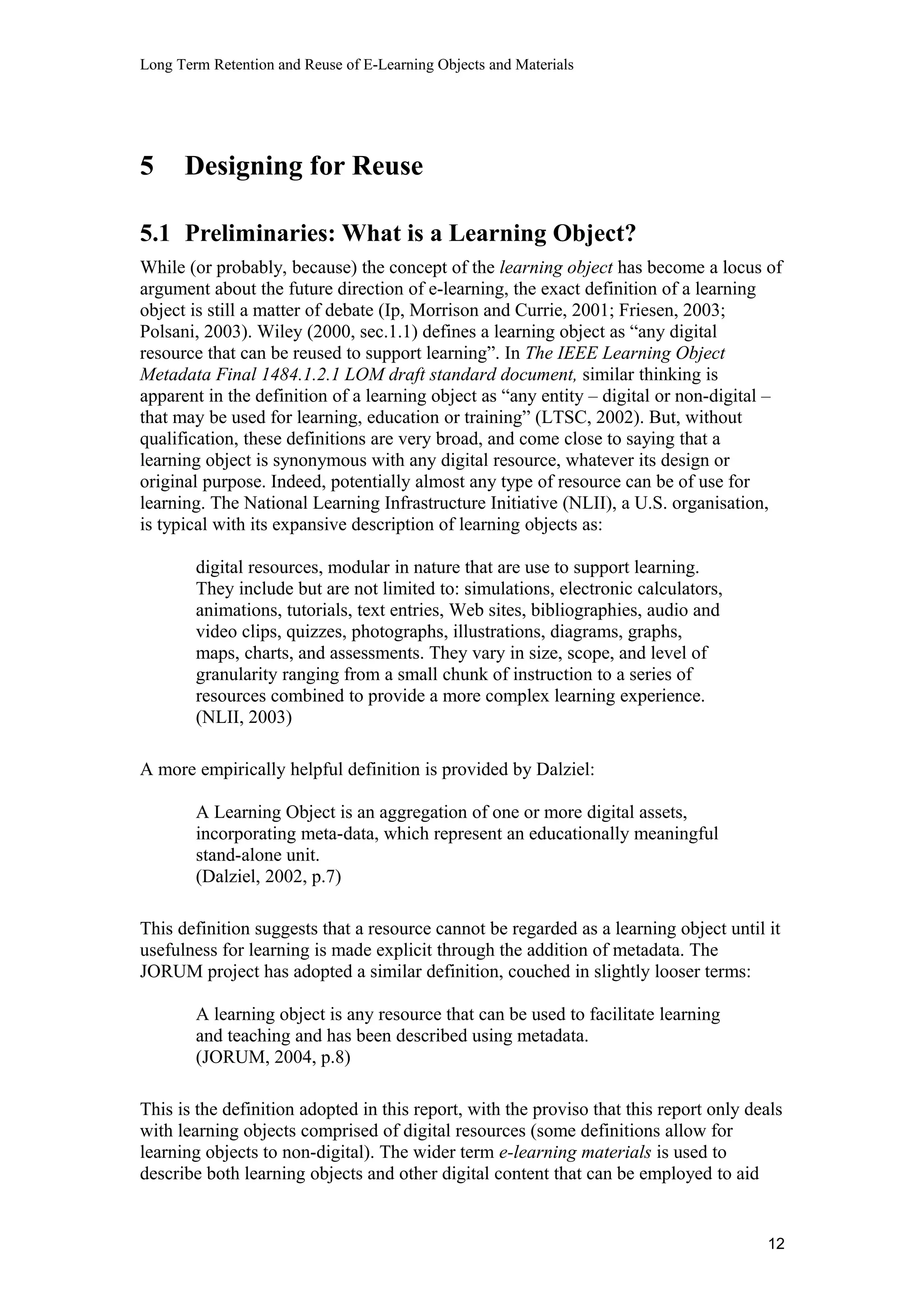 Long Term Retention and Reuse of E-Learning Objects and Materials
5 Designing for Reuse
5.1 Preliminaries: What is a Learning Object?
While (or probably, because) the concept of the learning object has become a locus of
argument about the future direction of e-learning, the exact definition of a learning
object is still a matter of debate (Ip, Morrison and Currie, 2001; Friesen, 2003;
Polsani, 2003). Wiley (2000, sec.1.1) defines a learning object as “any digital
resource that can be reused to support learning”. In The IEEE Learning Object
Metadata Final 1484.1.2.1 LOM draft standard document, similar thinking is
apparent in the definition of a learning object as “any entity – digital or non-digital –
that may be used for learning, education or training” (LTSC, 2002). But, without
qualification, these definitions are very broad, and come close to saying that a
learning object is synonymous with any digital resource, whatever its design or
original purpose. Indeed, potentially almost any type of resource can be of use for
learning. The National Learning Infrastructure Initiative (NLII), a U.S. organisation,
is typical with its expansive description of learning objects as:
digital resources, modular in nature that are use to support learning.
They include but are not limited to: simulations, electronic calculators,
animations, tutorials, text entries, Web sites, bibliographies, audio and
video clips, quizzes, photographs, illustrations, diagrams, graphs,
maps, charts, and assessments. They vary in size, scope, and level of
granularity ranging from a small chunk of instruction to a series of
resources combined to provide a more complex learning experience.
(NLII, 2003)
A more empirically helpful definition is provided by Dalziel:
A Learning Object is an aggregation of one or more digital assets,
incorporating meta-data, which represent an educationally meaningful
stand-alone unit.
(Dalziel, 2002, p.7)
This definition suggests that a resource cannot be regarded as a learning object until it
usefulness for learning is made explicit through the addition of metadata. The
JORUM project has adopted a similar definition, couched in slightly looser terms:
A learning object is any resource that can be used to facilitate learning
and teaching and has been described using metadata.
(JORUM, 2004, p.8)
This is the definition adopted in this report, with the proviso that this report only deals
with learning objects comprised of digital resources (some definitions allow for
learning objects to non-digital). The wider term e-learning materials is used to
describe both learning objects and other digital content that can be employed to aid
12
 