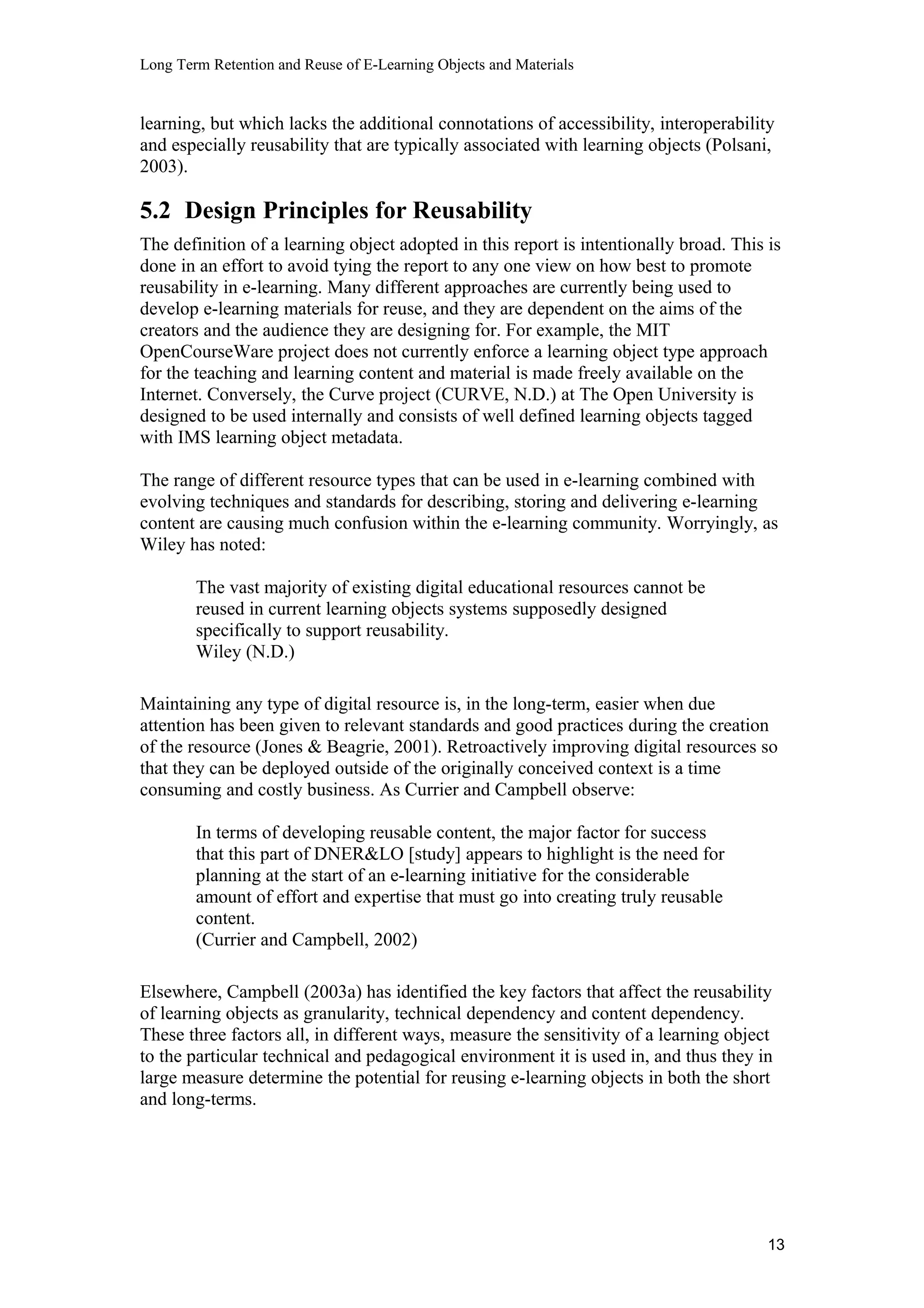 Long Term Retention and Reuse of E-Learning Objects and Materials
learning, but which lacks the additional connotations of accessibility, interoperability
and especially reusability that are typically associated with learning objects (Polsani,
2003).
5.2 Design Principles for Reusability
The definition of a learning object adopted in this report is intentionally broad. This is
done in an effort to avoid tying the report to any one view on how best to promote
reusability in e-learning. Many different approaches are currently being used to
develop e-learning materials for reuse, and they are dependent on the aims of the
creators and the audience they are designing for. For example, the MIT
OpenCourseWare project does not currently enforce a learning object type approach
for the teaching and learning content and material is made freely available on the
Internet. Conversely, the Curve project (CURVE, N.D.) at The Open University is
designed to be used internally and consists of well defined learning objects tagged
with IMS learning object metadata.
The range of different resource types that can be used in e-learning combined with
evolving techniques and standards for describing, storing and delivering e-learning
content are causing much confusion within the e-learning community. Worryingly, as
Wiley has noted:
The vast majority of existing digital educational resources cannot be
reused in current learning objects systems supposedly designed
specifically to support reusability.
Wiley (N.D.)
Maintaining any type of digital resource is, in the long-term, easier when due
attention has been given to relevant standards and good practices during the creation
of the resource (Jones & Beagrie, 2001). Retroactively improving digital resources so
that they can be deployed outside of the originally conceived context is a time
consuming and costly business. As Currier and Campbell observe:
In terms of developing reusable content, the major factor for success
that this part of DNER&LO [study] appears to highlight is the need for
planning at the start of an e-learning initiative for the considerable
amount of effort and expertise that must go into creating truly reusable
content.
(Currier and Campbell, 2002)
Elsewhere, Campbell (2003a) has identified the key factors that affect the reusability
of learning objects as granularity, technical dependency and content dependency.
These three factors all, in different ways, measure the sensitivity of a learning object
to the particular technical and pedagogical environment it is used in, and thus they in
large measure determine the potential for reusing e-learning objects in both the short
and long-terms.
13
 