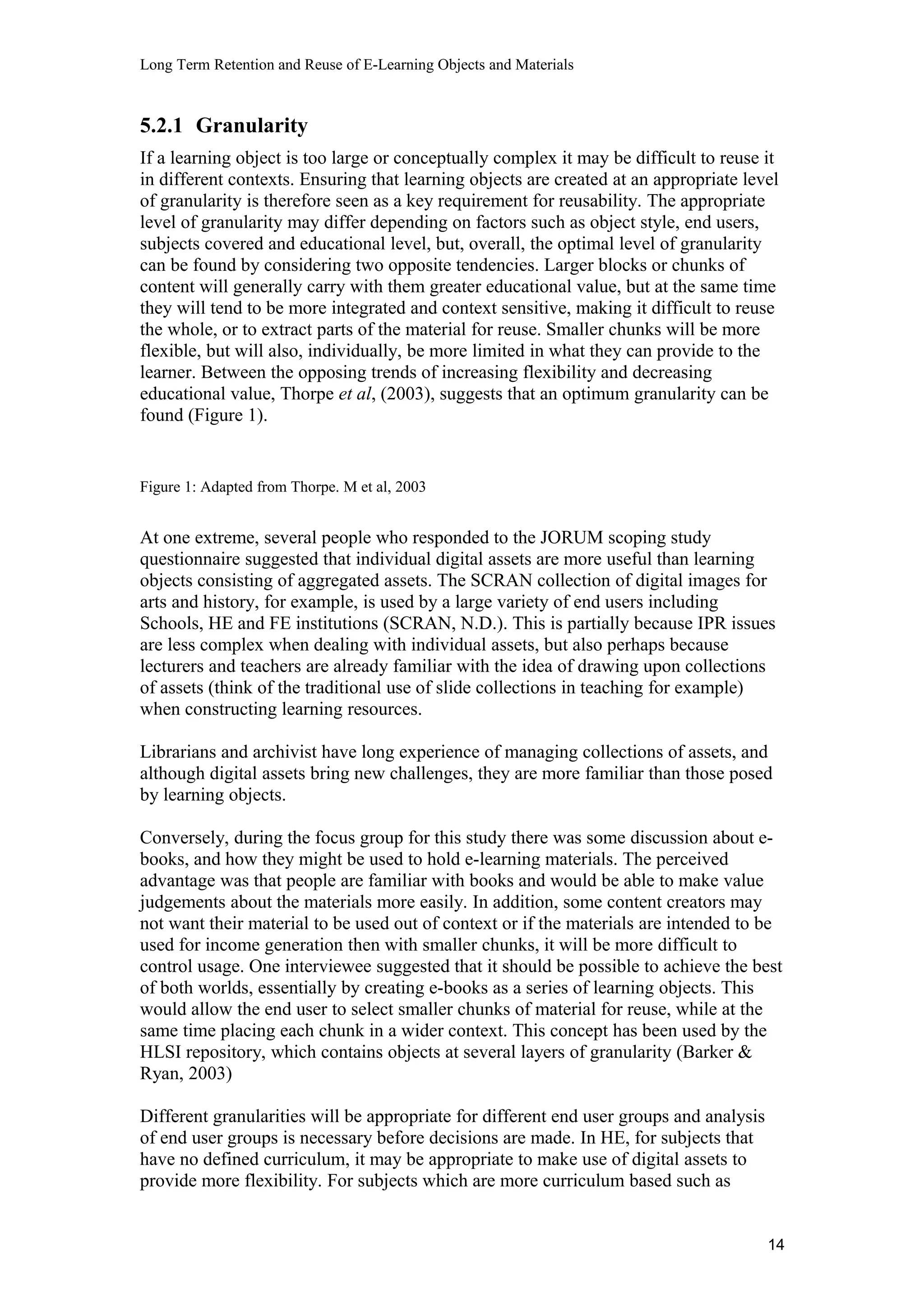 Long Term Retention and Reuse of E-Learning Objects and Materials
5.2.1 Granularity
If a learning object is too large or conceptually complex it may be difficult to reuse it
in different contexts. Ensuring that learning objects are created at an appropriate level
of granularity is therefore seen as a key requirement for reusability. The appropriate
level of granularity may differ depending on factors such as object style, end users,
subjects covered and educational level, but, overall, the optimal level of granularity
can be found by considering two opposite tendencies. Larger blocks or chunks of
content will generally carry with them greater educational value, but at the same time
they will tend to be more integrated and context sensitive, making it difficult to reuse
the whole, or to extract parts of the material for reuse. Smaller chunks will be more
flexible, but will also, individually, be more limited in what they can provide to the
learner. Between the opposing trends of increasing flexibility and decreasing
educational value, Thorpe et al, (2003), suggests that an optimum granularity can be
found (Figure 1).
Figure 1: Adapted from Thorpe. M et al, 2003
At one extreme, several people who responded to the JORUM scoping study
questionnaire suggested that individual digital assets are more useful than learning
objects consisting of aggregated assets. The SCRAN collection of digital images for
arts and history, for example, is used by a large variety of end users including
Schools, HE and FE institutions (SCRAN, N.D.). This is partially because IPR issues
are less complex when dealing with individual assets, but also perhaps because
lecturers and teachers are already familiar with the idea of drawing upon collections
of assets (think of the traditional use of slide collections in teaching for example)
when constructing learning resources.
Librarians and archivist have long experience of managing collections of assets, and
although digital assets bring new challenges, they are more familiar than those posed
by learning objects.
Conversely, during the focus group for this study there was some discussion about e-
books, and how they might be used to hold e-learning materials. The perceived
advantage was that people are familiar with books and would be able to make value
judgements about the materials more easily. In addition, some content creators may
not want their material to be used out of context or if the materials are intended to be
used for income generation then with smaller chunks, it will be more difficult to
control usage. One interviewee suggested that it should be possible to achieve the best
of both worlds, essentially by creating e-books as a series of learning objects. This
would allow the end user to select smaller chunks of material for reuse, while at the
same time placing each chunk in a wider context. This concept has been used by the
HLSI repository, which contains objects at several layers of granularity (Barker &
Ryan, 2003)
Different granularities will be appropriate for different end user groups and analysis
of end user groups is necessary before decisions are made. In HE, for subjects that
have no defined curriculum, it may be appropriate to make use of digital assets to
provide more flexibility. For subjects which are more curriculum based such as
14
 