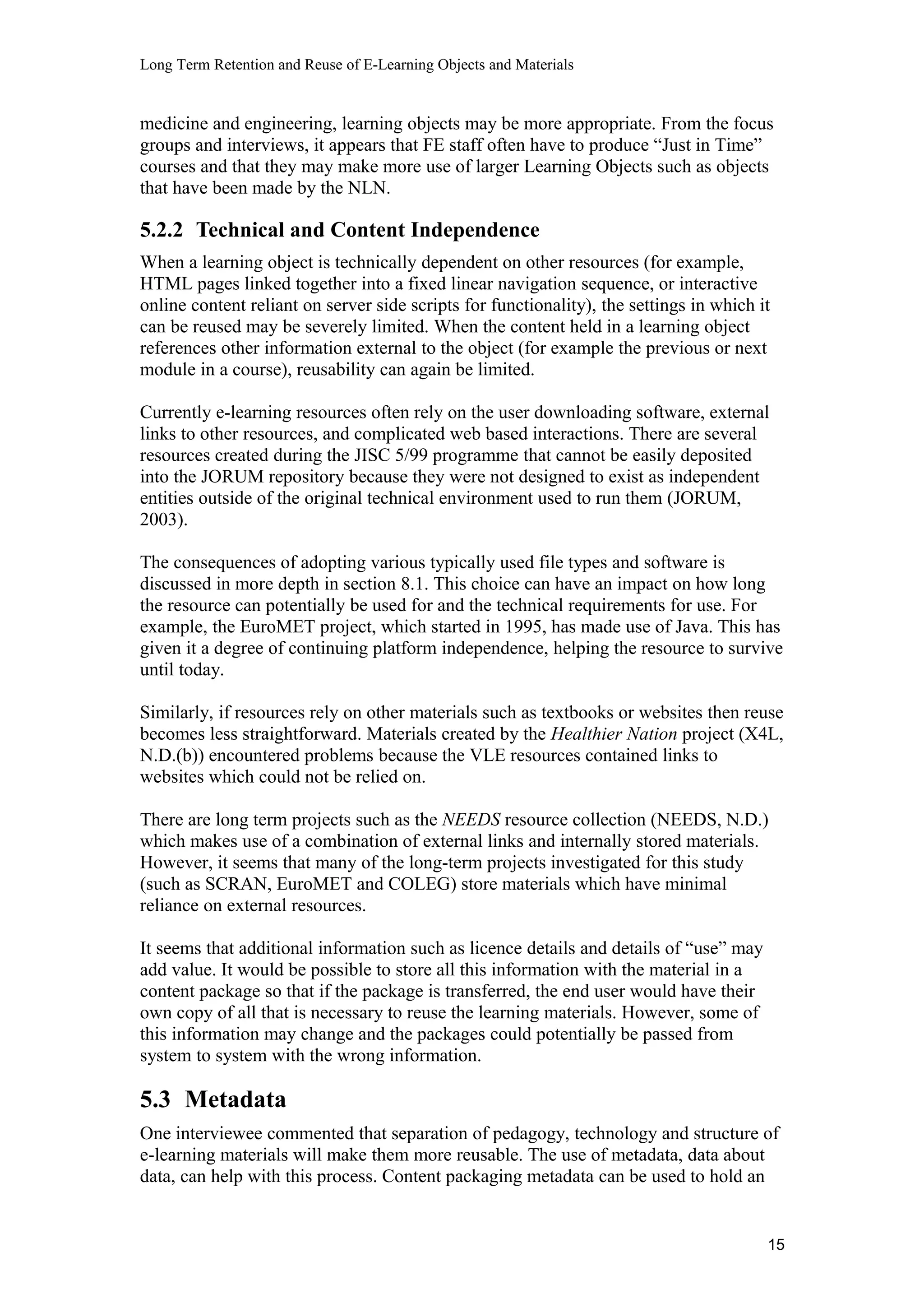 Long Term Retention and Reuse of E-Learning Objects and Materials
medicine and engineering, learning objects may be more appropriate. From the focus
groups and interviews, it appears that FE staff often have to produce “Just in Time”
courses and that they may make more use of larger Learning Objects such as objects
that have been made by the NLN.
5.2.2 Technical and Content Independence
When a learning object is technically dependent on other resources (for example,
HTML pages linked together into a fixed linear navigation sequence, or interactive
online content reliant on server side scripts for functionality), the settings in which it
can be reused may be severely limited. When the content held in a learning object
references other information external to the object (for example the previous or next
module in a course), reusability can again be limited.
Currently e-learning resources often rely on the user downloading software, external
links to other resources, and complicated web based interactions. There are several
resources created during the JISC 5/99 programme that cannot be easily deposited
into the JORUM repository because they were not designed to exist as independent
entities outside of the original technical environment used to run them (JORUM,
2003).
The consequences of adopting various typically used file types and software is
discussed in more depth in section 8.1. This choice can have an impact on how long
the resource can potentially be used for and the technical requirements for use. For
example, the EuroMET project, which started in 1995, has made use of Java. This has
given it a degree of continuing platform independence, helping the resource to survive
until today.
Similarly, if resources rely on other materials such as textbooks or websites then reuse
becomes less straightforward. Materials created by the Healthier Nation project (X4L,
N.D.(b)) encountered problems because the VLE resources contained links to
websites which could not be relied on.
There are long term projects such as the NEEDS resource collection (NEEDS, N.D.)
which makes use of a combination of external links and internally stored materials.
However, it seems that many of the long-term projects investigated for this study
(such as SCRAN, EuroMET and COLEG) store materials which have minimal
reliance on external resources.
It seems that additional information such as licence details and details of “use” may
add value. It would be possible to store all this information with the material in a
content package so that if the package is transferred, the end user would have their
own copy of all that is necessary to reuse the learning materials. However, some of
this information may change and the packages could potentially be passed from
system to system with the wrong information.
5.3 Metadata
One interviewee commented that separation of pedagogy, technology and structure of
e-learning materials will make them more reusable. The use of metadata, data about
data, can help with this process. Content packaging metadata can be used to hold an
15
 