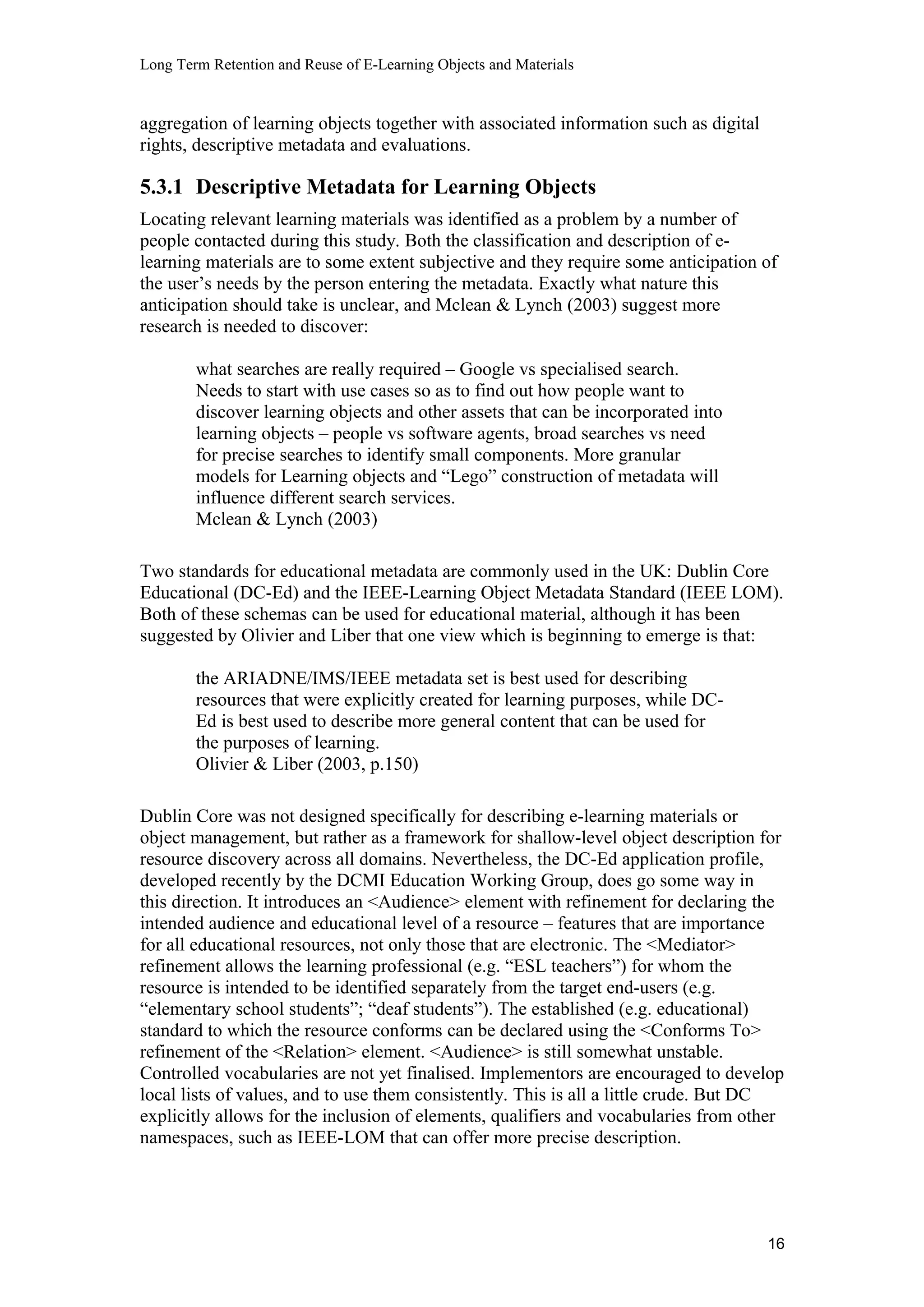 Long Term Retention and Reuse of E-Learning Objects and Materials
aggregation of learning objects together with associated information such as digital
rights, descriptive metadata and evaluations.
5.3.1 Descriptive Metadata for Learning Objects
Locating relevant learning materials was identified as a problem by a number of
people contacted during this study. Both the classification and description of e-
learning materials are to some extent subjective and they require some anticipation of
the user’s needs by the person entering the metadata. Exactly what nature this
anticipation should take is unclear, and Mclean & Lynch (2003) suggest more
research is needed to discover:
what searches are really required – Google vs specialised search.
Needs to start with use cases so as to find out how people want to
discover learning objects and other assets that can be incorporated into
learning objects – people vs software agents, broad searches vs need
for precise searches to identify small components. More granular
models for Learning objects and “Lego” construction of metadata will
influence different search services.
Mclean & Lynch (2003)
Two standards for educational metadata are commonly used in the UK: Dublin Core
Educational (DC-Ed) and the IEEE-Learning Object Metadata Standard (IEEE LOM).
Both of these schemas can be used for educational material, although it has been
suggested by Olivier and Liber that one view which is beginning to emerge is that:
the ARIADNE/IMS/IEEE metadata set is best used for describing
resources that were explicitly created for learning purposes, while DC-
Ed is best used to describe more general content that can be used for
the purposes of learning.
Olivier & Liber (2003, p.150)
Dublin Core was not designed specifically for describing e-learning materials or
object management, but rather as a framework for shallow-level object description for
resource discovery across all domains. Nevertheless, the DC-Ed application profile,
developed recently by the DCMI Education Working Group, does go some way in
this direction. It introduces an <Audience> element with refinement for declaring the
intended audience and educational level of a resource – features that are importance
for all educational resources, not only those that are electronic. The <Mediator>
refinement allows the learning professional (e.g. “ESL teachers”) for whom the
resource is intended to be identified separately from the target end-users (e.g.
“elementary school students”; “deaf students”). The established (e.g. educational)
standard to which the resource conforms can be declared using the <Conforms To>
refinement of the <Relation> element. <Audience> is still somewhat unstable.
Controlled vocabularies are not yet finalised. Implementors are encouraged to develop
local lists of values, and to use them consistently. This is all a little crude. But DC
explicitly allows for the inclusion of elements, qualifiers and vocabularies from other
namespaces, such as IEEE-LOM that can offer more precise description.
16
 