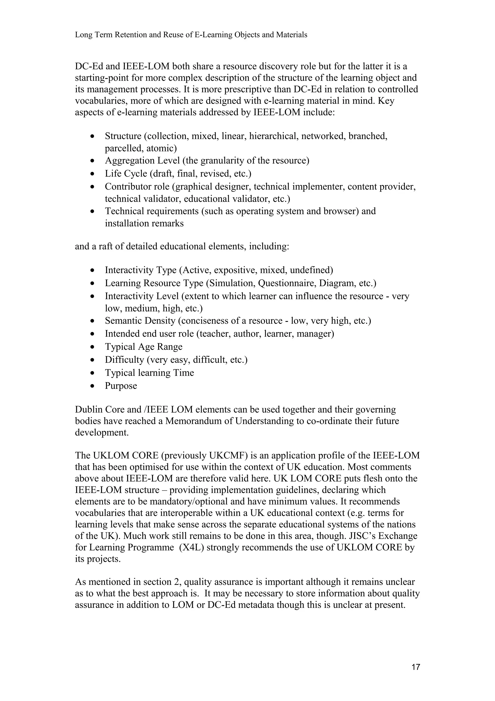 Long Term Retention and Reuse of E-Learning Objects and Materials
DC-Ed and IEEE-LOM both share a resource discovery role but for the latter it is a
starting-point for more complex description of the structure of the learning object and
its management processes. It is more prescriptive than DC-Ed in relation to controlled
vocabularies, more of which are designed with e-learning material in mind. Key
aspects of e-learning materials addressed by IEEE-LOM include:
• Structure (collection, mixed, linear, hierarchical, networked, branched,
parcelled, atomic)
• Aggregation Level (the granularity of the resource)
• Life Cycle (draft, final, revised, etc.)
• Contributor role (graphical designer, technical implementer, content provider,
technical validator, educational validator, etc.)
• Technical requirements (such as operating system and browser) and
installation remarks
and a raft of detailed educational elements, including:
• Interactivity Type (Active, expositive, mixed, undefined)
• Learning Resource Type (Simulation, Questionnaire, Diagram, etc.)
• Interactivity Level (extent to which learner can influence the resource - very
low, medium, high, etc.)
• Semantic Density (conciseness of a resource - low, very high, etc.)
• Intended end user role (teacher, author, learner, manager)
• Typical Age Range
• Difficulty (very easy, difficult, etc.)
• Typical learning Time
• Purpose
Dublin Core and /IEEE LOM elements can be used together and their governing
bodies have reached a Memorandum of Understanding to co-ordinate their future
development.
The UKLOM CORE (previously UKCMF) is an application profile of the IEEE-LOM
that has been optimised for use within the context of UK education. Most comments
above about IEEE-LOM are therefore valid here. UK LOM CORE puts flesh onto the
IEEE-LOM structure – providing implementation guidelines, declaring which
elements are to be mandatory/optional and have minimum values. It recommends
vocabularies that are interoperable within a UK educational context (e.g. terms for
learning levels that make sense across the separate educational systems of the nations
of the UK). Much work still remains to be done in this area, though. JISC’s Exchange
for Learning Programme (X4L) strongly recommends the use of UKLOM CORE by
its projects.
As mentioned in section 2, quality assurance is important although it remains unclear
as to what the best approach is. It may be necessary to store information about quality
assurance in addition to LOM or DC-Ed metadata though this is unclear at present.
17
 