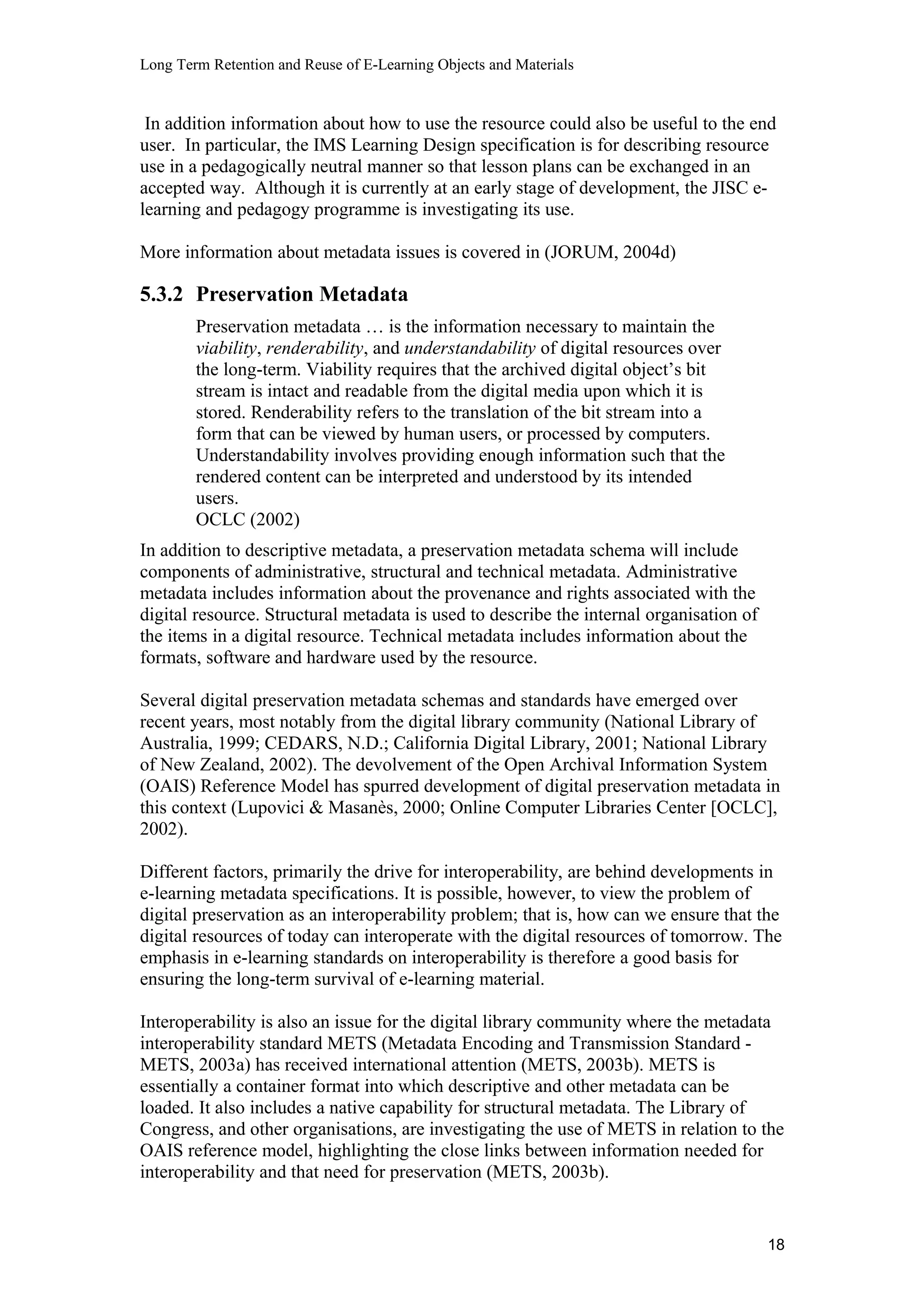 Long Term Retention and Reuse of E-Learning Objects and Materials
In addition information about how to use the resource could also be useful to the end
user. In particular, the IMS Learning Design specification is for describing resource
use in a pedagogically neutral manner so that lesson plans can be exchanged in an
accepted way. Although it is currently at an early stage of development, the JISC e-
learning and pedagogy programme is investigating its use.
More information about metadata issues is covered in (JORUM, 2004d)
5.3.2 Preservation Metadata
Preservation metadata … is the information necessary to maintain the
viability, renderability, and understandability of digital resources over
the long-term. Viability requires that the archived digital object’s bit
stream is intact and readable from the digital media upon which it is
stored. Renderability refers to the translation of the bit stream into a
form that can be viewed by human users, or processed by computers.
Understandability involves providing enough information such that the
rendered content can be interpreted and understood by its intended
users.
OCLC (2002)
In addition to descriptive metadata, a preservation metadata schema will include
components of administrative, structural and technical metadata. Administrative
metadata includes information about the provenance and rights associated with the
digital resource. Structural metadata is used to describe the internal organisation of
the items in a digital resource. Technical metadata includes information about the
formats, software and hardware used by the resource.
Several digital preservation metadata schemas and standards have emerged over
recent years, most notably from the digital library community (National Library of
Australia, 1999; CEDARS, N.D.; California Digital Library, 2001; National Library
of New Zealand, 2002). The devolvement of the Open Archival Information System
(OAIS) Reference Model has spurred development of digital preservation metadata in
this context (Lupovici & Masanès, 2000; Online Computer Libraries Center [OCLC],
2002).
Different factors, primarily the drive for interoperability, are behind developments in
e-learning metadata specifications. It is possible, however, to view the problem of
digital preservation as an interoperability problem; that is, how can we ensure that the
digital resources of today can interoperate with the digital resources of tomorrow. The
emphasis in e-learning standards on interoperability is therefore a good basis for
ensuring the long-term survival of e-learning material.
Interoperability is also an issue for the digital library community where the metadata
interoperability standard METS (Metadata Encoding and Transmission Standard -
METS, 2003a) has received international attention (METS, 2003b). METS is
essentially a container format into which descriptive and other metadata can be
loaded. It also includes a native capability for structural metadata. The Library of
Congress, and other organisations, are investigating the use of METS in relation to the
OAIS reference model, highlighting the close links between information needed for
interoperability and that need for preservation (METS, 2003b).
18
 