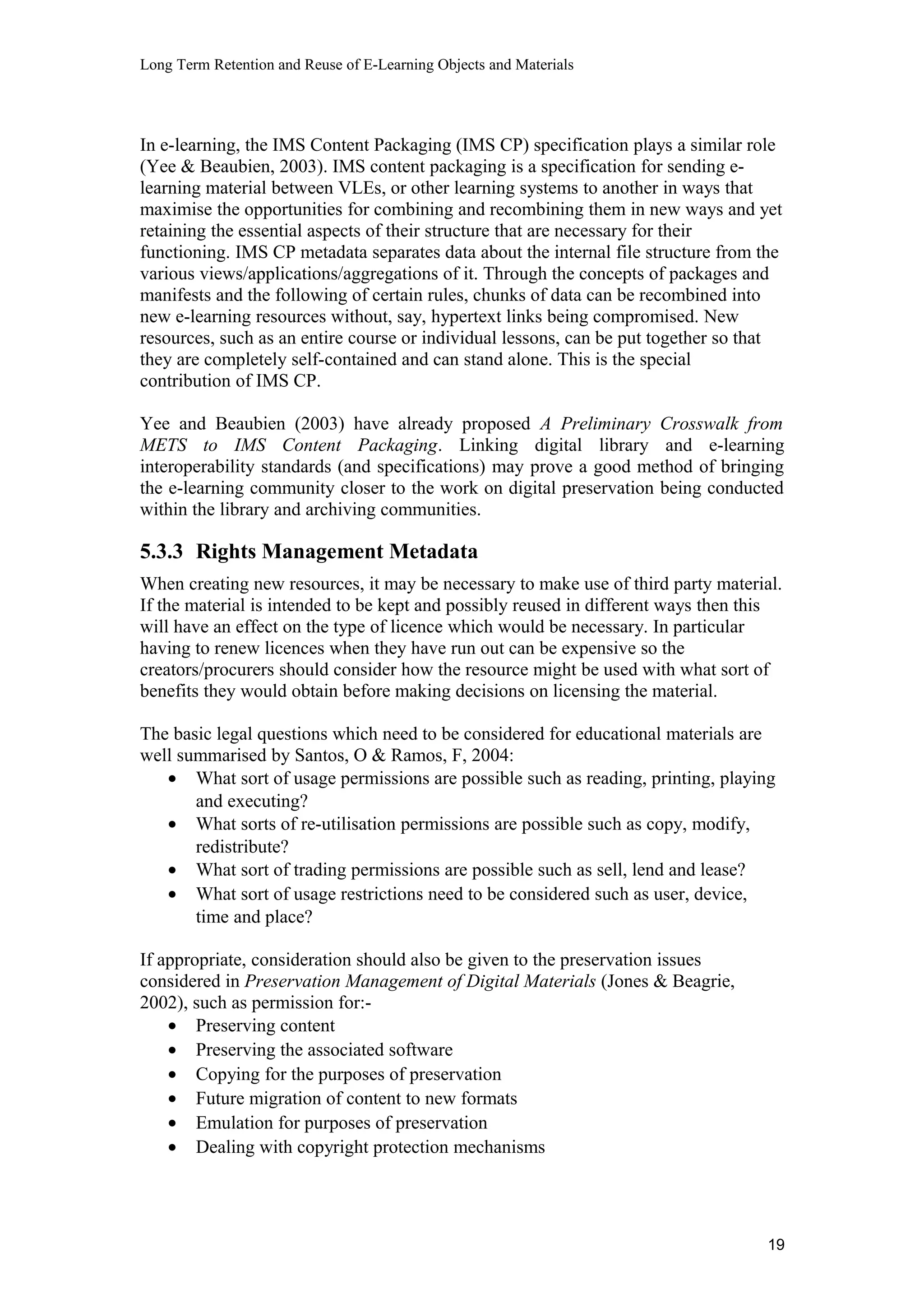 Long Term Retention and Reuse of E-Learning Objects and Materials
In e-learning, the IMS Content Packaging (IMS CP) specification plays a similar role
(Yee & Beaubien, 2003). IMS content packaging is a specification for sending e-
learning material between VLEs, or other learning systems to another in ways that
maximise the opportunities for combining and recombining them in new ways and yet
retaining the essential aspects of their structure that are necessary for their
functioning. IMS CP metadata separates data about the internal file structure from the
various views/applications/aggregations of it. Through the concepts of packages and
manifests and the following of certain rules, chunks of data can be recombined into
new e-learning resources without, say, hypertext links being compromised. New
resources, such as an entire course or individual lessons, can be put together so that
they are completely self-contained and can stand alone. This is the special
contribution of IMS CP.
Yee and Beaubien (2003) have already proposed A Preliminary Crosswalk from
METS to IMS Content Packaging. Linking digital library and e-learning
interoperability standards (and specifications) may prove a good method of bringing
the e-learning community closer to the work on digital preservation being conducted
within the library and archiving communities.
5.3.3 Rights Management Metadata
When creating new resources, it may be necessary to make use of third party material.
If the material is intended to be kept and possibly reused in different ways then this
will have an effect on the type of licence which would be necessary. In particular
having to renew licences when they have run out can be expensive so the
creators/procurers should consider how the resource might be used with what sort of
benefits they would obtain before making decisions on licensing the material.
The basic legal questions which need to be considered for educational materials are
well summarised by Santos, O & Ramos, F, 2004:
• What sort of usage permissions are possible such as reading, printing, playing
and executing?
• What sorts of re-utilisation permissions are possible such as copy, modify,
redistribute?
• What sort of trading permissions are possible such as sell, lend and lease?
• What sort of usage restrictions need to be considered such as user, device,
time and place?
If appropriate, consideration should also be given to the preservation issues
considered in Preservation Management of Digital Materials (Jones & Beagrie,
2002), such as permission for:-
• Preserving content
• Preserving the associated software
• Copying for the purposes of preservation
• Future migration of content to new formats
• Emulation for purposes of preservation
• Dealing with copyright protection mechanisms
19
 