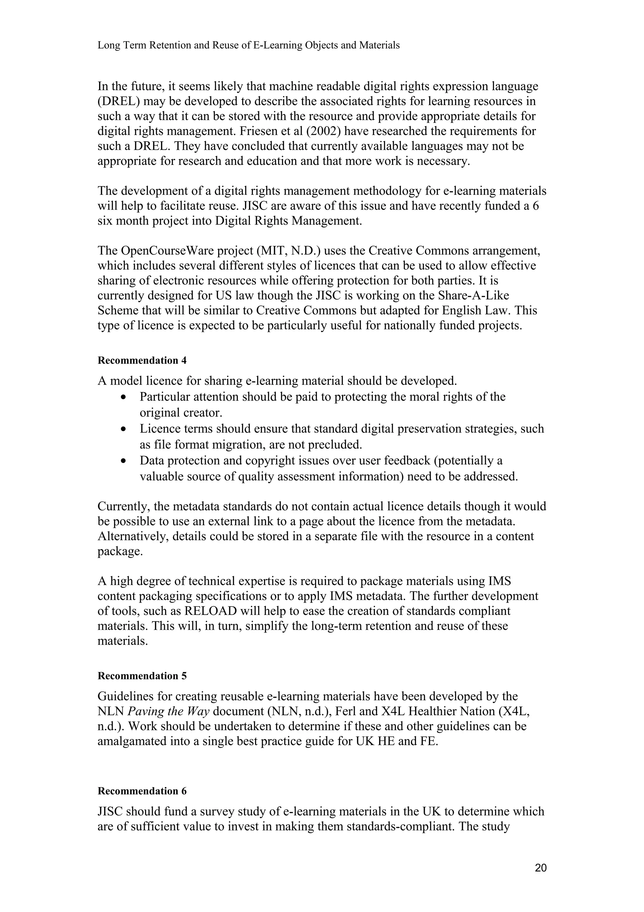 Long Term Retention and Reuse of E-Learning Objects and Materials
In the future, it seems likely that machine readable digital rights expression language
(DREL) may be developed to describe the associated rights for learning resources in
such a way that it can be stored with the resource and provide appropriate details for
digital rights management. Friesen et al (2002) have researched the requirements for
such a DREL. They have concluded that currently available languages may not be
appropriate for research and education and that more work is necessary.
The development of a digital rights management methodology for e-learning materials
will help to facilitate reuse. JISC are aware of this issue and have recently funded a 6
six month project into Digital Rights Management.
The OpenCourseWare project (MIT, N.D.) uses the Creative Commons arrangement,
which includes several different styles of licences that can be used to allow effective
sharing of electronic resources while offering protection for both parties. It is
currently designed for US law though the JISC is working on the Share-A-Like
Scheme that will be similar to Creative Commons but adapted for English Law. This
type of licence is expected to be particularly useful for nationally funded projects.
Recommendation 4
A model licence for sharing e-learning material should be developed.
• Particular attention should be paid to protecting the moral rights of the
original creator.
• Licence terms should ensure that standard digital preservation strategies, such
as file format migration, are not precluded.
• Data protection and copyright issues over user feedback (potentially a
valuable source of quality assessment information) need to be addressed.
Currently, the metadata standards do not contain actual licence details though it would
be possible to use an external link to a page about the licence from the metadata.
Alternatively, details could be stored in a separate file with the resource in a content
package.
A high degree of technical expertise is required to package materials using IMS
content packaging specifications or to apply IMS metadata. The further development
of tools, such as RELOAD will help to ease the creation of standards compliant
materials. This will, in turn, simplify the long-term retention and reuse of these
materials.
Recommendation 5
Guidelines for creating reusable e-learning materials have been developed by the
NLN Paving the Way document (NLN, n.d.), Ferl and X4L Healthier Nation (X4L,
n.d.). Work should be undertaken to determine if these and other guidelines can be
amalgamated into a single best practice guide for UK HE and FE.
Recommendation 6
JISC should fund a survey study of e-learning materials in the UK to determine which
are of sufficient value to invest in making them standards-compliant. The study
20
 