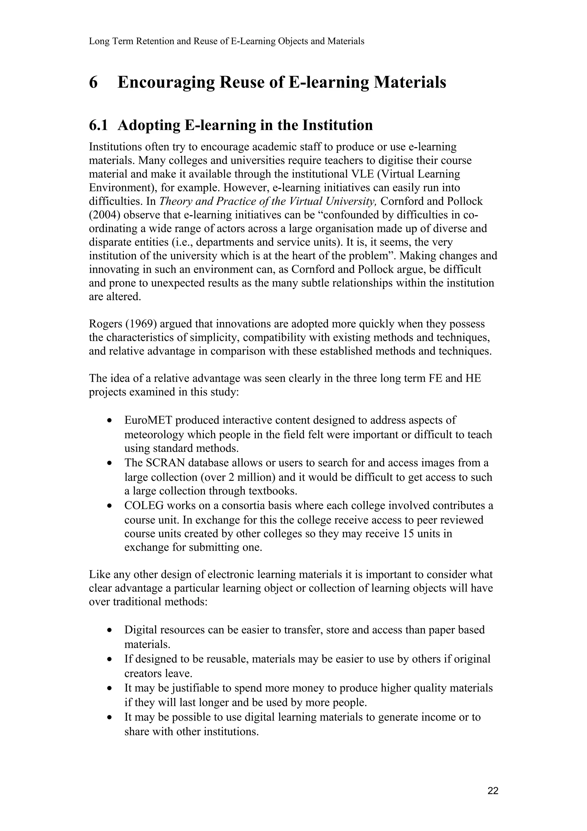 Long Term Retention and Reuse of E-Learning Objects and Materials
6 Encouraging Reuse of E-learning Materials
6.1 Adopting E-learning in the Institution
Institutions often try to encourage academic staff to produce or use e-learning
materials. Many colleges and universities require teachers to digitise their course
material and make it available through the institutional VLE (Virtual Learning
Environment), for example. However, e-learning initiatives can easily run into
difficulties. In Theory and Practice of the Virtual University, Cornford and Pollock
(2004) observe that e-learning initiatives can be “confounded by difficulties in co-
ordinating a wide range of actors across a large organisation made up of diverse and
disparate entities (i.e., departments and service units). It is, it seems, the very
institution of the university which is at the heart of the problem”. Making changes and
innovating in such an environment can, as Cornford and Pollock argue, be difficult
and prone to unexpected results as the many subtle relationships within the institution
are altered.
Rogers (1969) argued that innovations are adopted more quickly when they possess
the characteristics of simplicity, compatibility with existing methods and techniques,
and relative advantage in comparison with these established methods and techniques.
The idea of a relative advantage was seen clearly in the three long term FE and HE
projects examined in this study:
• EuroMET produced interactive content designed to address aspects of
meteorology which people in the field felt were important or difficult to teach
using standard methods.
• The SCRAN database allows or users to search for and access images from a
large collection (over 2 million) and it would be difficult to get access to such
a large collection through textbooks.
• COLEG works on a consortia basis where each college involved contributes a
course unit. In exchange for this the college receive access to peer reviewed
course units created by other colleges so they may receive 15 units in
exchange for submitting one.
Like any other design of electronic learning materials it is important to consider what
clear advantage a particular learning object or collection of learning objects will have
over traditional methods:
• Digital resources can be easier to transfer, store and access than paper based
materials.
• If designed to be reusable, materials may be easier to use by others if original
creators leave.
• It may be justifiable to spend more money to produce higher quality materials
if they will last longer and be used by more people.
• It may be possible to use digital learning materials to generate income or to
share with other institutions.
22
 