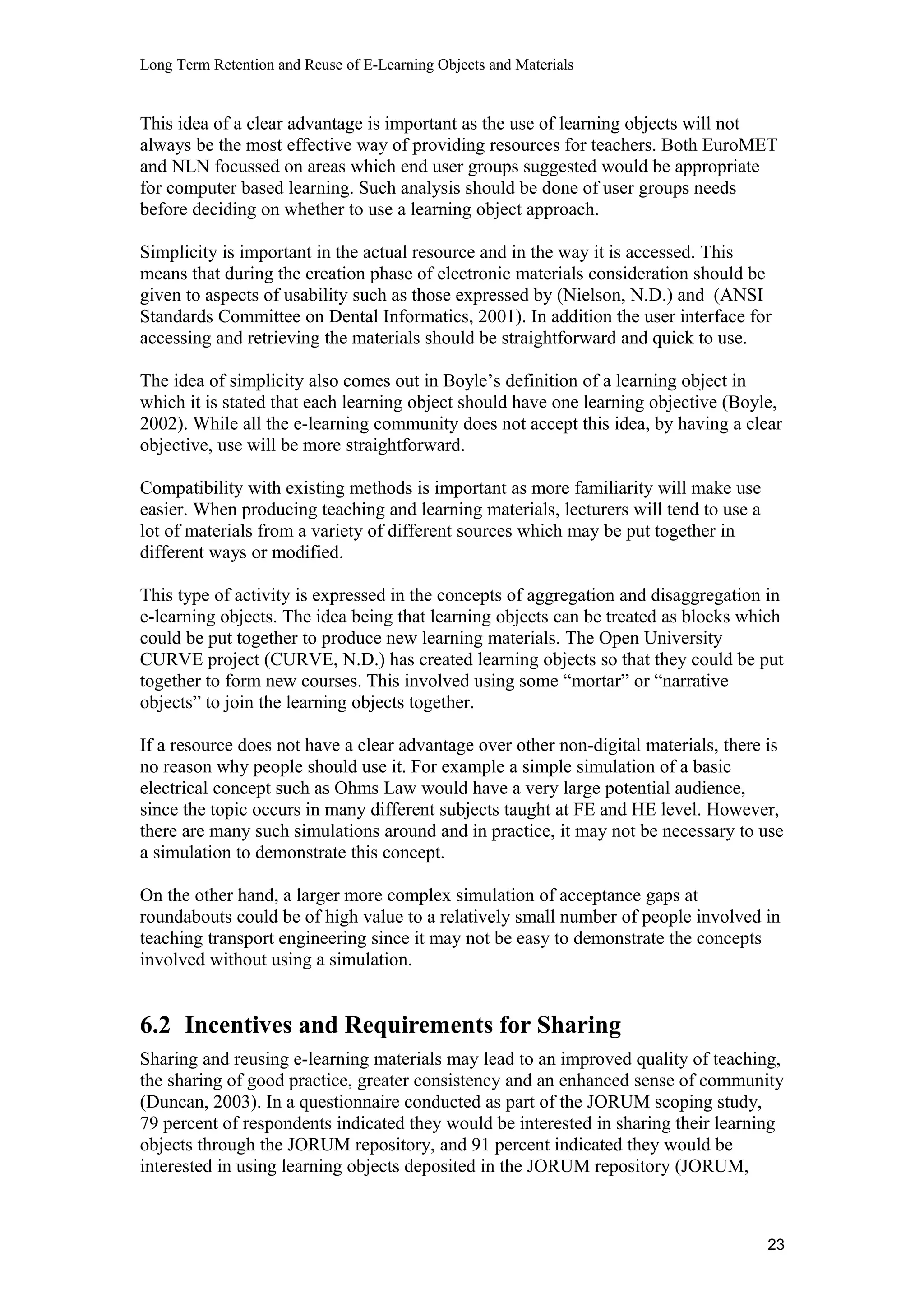 Long Term Retention and Reuse of E-Learning Objects and Materials
This idea of a clear advantage is important as the use of learning objects will not
always be the most effective way of providing resources for teachers. Both EuroMET
and NLN focussed on areas which end user groups suggested would be appropriate
for computer based learning. Such analysis should be done of user groups needs
before deciding on whether to use a learning object approach.
Simplicity is important in the actual resource and in the way it is accessed. This
means that during the creation phase of electronic materials consideration should be
given to aspects of usability such as those expressed by (Nielson, N.D.) and (ANSI
Standards Committee on Dental Informatics, 2001). In addition the user interface for
accessing and retrieving the materials should be straightforward and quick to use.
The idea of simplicity also comes out in Boyle’s definition of a learning object in
which it is stated that each learning object should have one learning objective (Boyle,
2002). While all the e-learning community does not accept this idea, by having a clear
objective, use will be more straightforward.
Compatibility with existing methods is important as more familiarity will make use
easier. When producing teaching and learning materials, lecturers will tend to use a
lot of materials from a variety of different sources which may be put together in
different ways or modified.
This type of activity is expressed in the concepts of aggregation and disaggregation in
e-learning objects. The idea being that learning objects can be treated as blocks which
could be put together to produce new learning materials. The Open University
CURVE project (CURVE, N.D.) has created learning objects so that they could be put
together to form new courses. This involved using some “mortar” or “narrative
objects” to join the learning objects together.
If a resource does not have a clear advantage over other non-digital materials, there is
no reason why people should use it. For example a simple simulation of a basic
electrical concept such as Ohms Law would have a very large potential audience,
since the topic occurs in many different subjects taught at FE and HE level. However,
there are many such simulations around and in practice, it may not be necessary to use
a simulation to demonstrate this concept.
On the other hand, a larger more complex simulation of acceptance gaps at
roundabouts could be of high value to a relatively small number of people involved in
teaching transport engineering since it may not be easy to demonstrate the concepts
involved without using a simulation.
6.2 Incentives and Requirements for Sharing
Sharing and reusing e-learning materials may lead to an improved quality of teaching,
the sharing of good practice, greater consistency and an enhanced sense of community
(Duncan, 2003). In a questionnaire conducted as part of the JORUM scoping study,
79 percent of respondents indicated they would be interested in sharing their learning
objects through the JORUM repository, and 91 percent indicated they would be
interested in using learning objects deposited in the JORUM repository (JORUM,
23
 