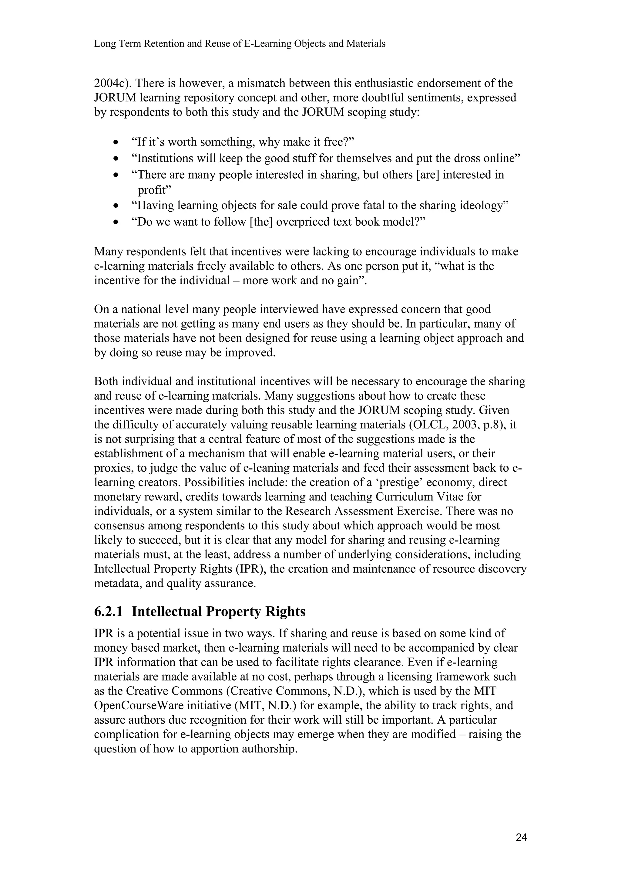 Long Term Retention and Reuse of E-Learning Objects and Materials
2004c). There is however, a mismatch between this enthusiastic endorsement of the
JORUM learning repository concept and other, more doubtful sentiments, expressed
by respondents to both this study and the JORUM scoping study:
• “If it’s worth something, why make it free?”
• “Institutions will keep the good stuff for themselves and put the dross online”
• “There are many people interested in sharing, but others [are] interested in
profit”
• “Having learning objects for sale could prove fatal to the sharing ideology”
• “Do we want to follow [the] overpriced text book model?”
Many respondents felt that incentives were lacking to encourage individuals to make
e-learning materials freely available to others. As one person put it, “what is the
incentive for the individual – more work and no gain”.
On a national level many people interviewed have expressed concern that good
materials are not getting as many end users as they should be. In particular, many of
those materials have not been designed for reuse using a learning object approach and
by doing so reuse may be improved.
Both individual and institutional incentives will be necessary to encourage the sharing
and reuse of e-learning materials. Many suggestions about how to create these
incentives were made during both this study and the JORUM scoping study. Given
the difficulty of accurately valuing reusable learning materials (OLCL, 2003, p.8), it
is not surprising that a central feature of most of the suggestions made is the
establishment of a mechanism that will enable e-learning material users, or their
proxies, to judge the value of e-leaning materials and feed their assessment back to e-
learning creators. Possibilities include: the creation of a ‘prestige’ economy, direct
monetary reward, credits towards learning and teaching Curriculum Vitae for
individuals, or a system similar to the Research Assessment Exercise. There was no
consensus among respondents to this study about which approach would be most
likely to succeed, but it is clear that any model for sharing and reusing e-learning
materials must, at the least, address a number of underlying considerations, including
Intellectual Property Rights (IPR), the creation and maintenance of resource discovery
metadata, and quality assurance.
6.2.1 Intellectual Property Rights
IPR is a potential issue in two ways. If sharing and reuse is based on some kind of
money based market, then e-learning materials will need to be accompanied by clear
IPR information that can be used to facilitate rights clearance. Even if e-learning
materials are made available at no cost, perhaps through a licensing framework such
as the Creative Commons (Creative Commons, N.D.), which is used by the MIT
OpenCourseWare initiative (MIT, N.D.) for example, the ability to track rights, and
assure authors due recognition for their work will still be important. A particular
complication for e-learning objects may emerge when they are modified – raising the
question of how to apportion authorship.
24
 