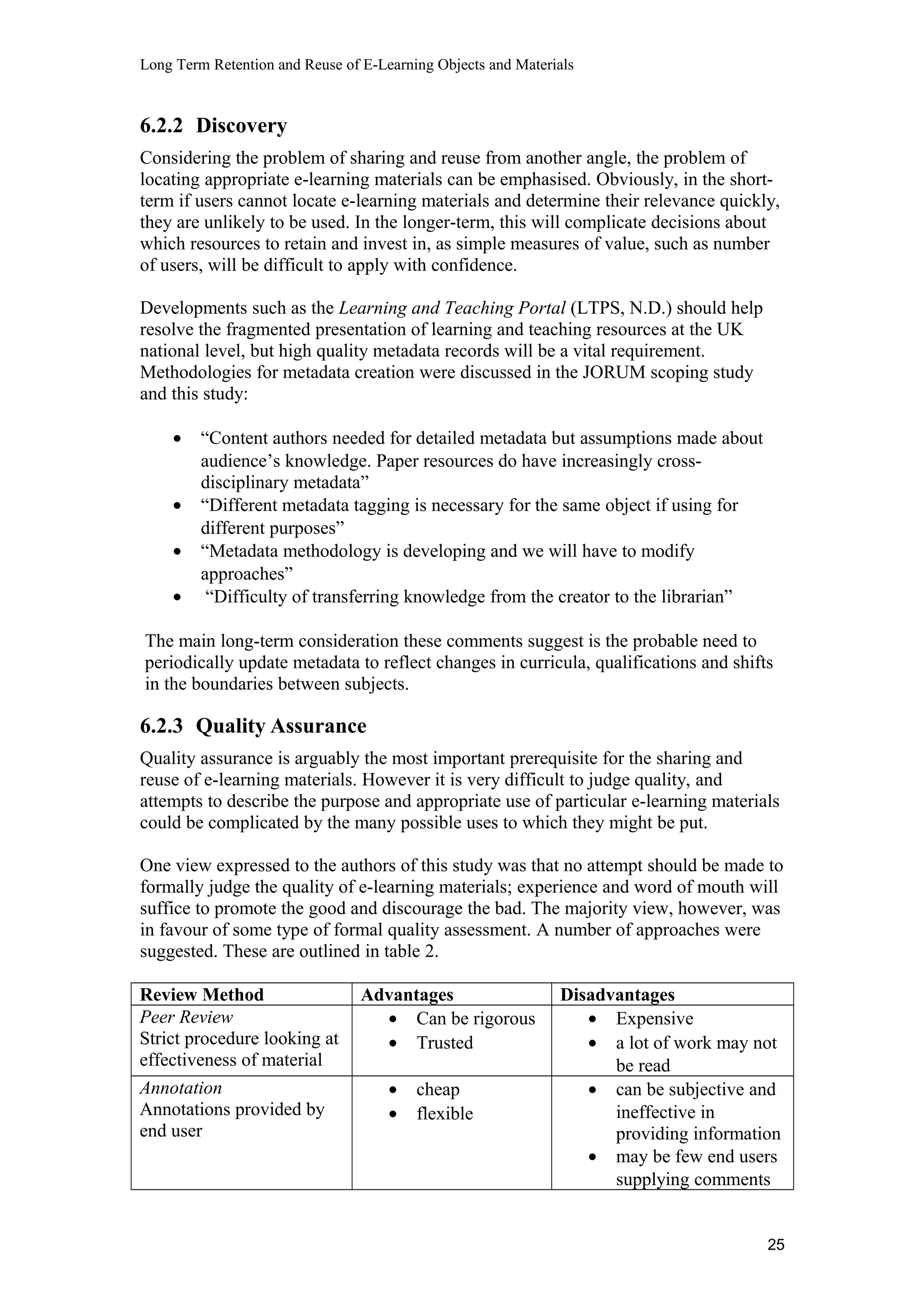 Long Term Retention and Reuse of E-Learning Objects and Materials
6.2.2 Discovery
Considering the problem of sharing and reuse from another angle, the problem of
locating appropriate e-learning materials can be emphasised. Obviously, in the short-
term if users cannot locate e-learning materials and determine their relevance quickly,
they are unlikely to be used. In the longer-term, this will complicate decisions about
which resources to retain and invest in, as simple measures of value, such as number
of users, will be difficult to apply with confidence.
Developments such as the Learning and Teaching Portal (LTPS, N.D.) should help
resolve the fragmented presentation of learning and teaching resources at the UK
national level, but high quality metadata records will be a vital requirement.
Methodologies for metadata creation were discussed in the JORUM scoping study
and this study:
• “Content authors needed for detailed metadata but assumptions made about
audience’s knowledge. Paper resources do have increasingly cross-
disciplinary metadata”
• “Different metadata tagging is necessary for the same object if using for
different purposes”
• “Metadata methodology is developing and we will have to modify
approaches”
• “Difficulty of transferring knowledge from the creator to the librarian”
The main long-term consideration these comments suggest is the probable need to
periodically update metadata to reflect changes in curricula, qualifications and shifts
in the boundaries between subjects.
6.2.3 Quality Assurance
Quality assurance is arguably the most important prerequisite for the sharing and
reuse of e-learning materials. However it is very difficult to judge quality, and
attempts to describe the purpose and appropriate use of particular e-learning materials
could be complicated by the many possible uses to which they might be put.
One view expressed to the authors of this study was that no attempt should be made to
formally judge the quality of e-learning materials; experience and word of mouth will
suffice to promote the good and discourage the bad. The majority view, however, was
in favour of some type of formal quality assessment. A number of approaches were
suggested. These are outlined in table 2.
Review Method Advantages Disadvantages
Peer Review
Strict procedure looking at
effectiveness of material
• Can be rigorous
• Trusted
• Expensive
• a lot of work may not
be read
Annotation
Annotations provided by
end user
• cheap
• flexible
• can be subjective and
ineffective in
providing information
• may be few end users
supplying comments
25
 
