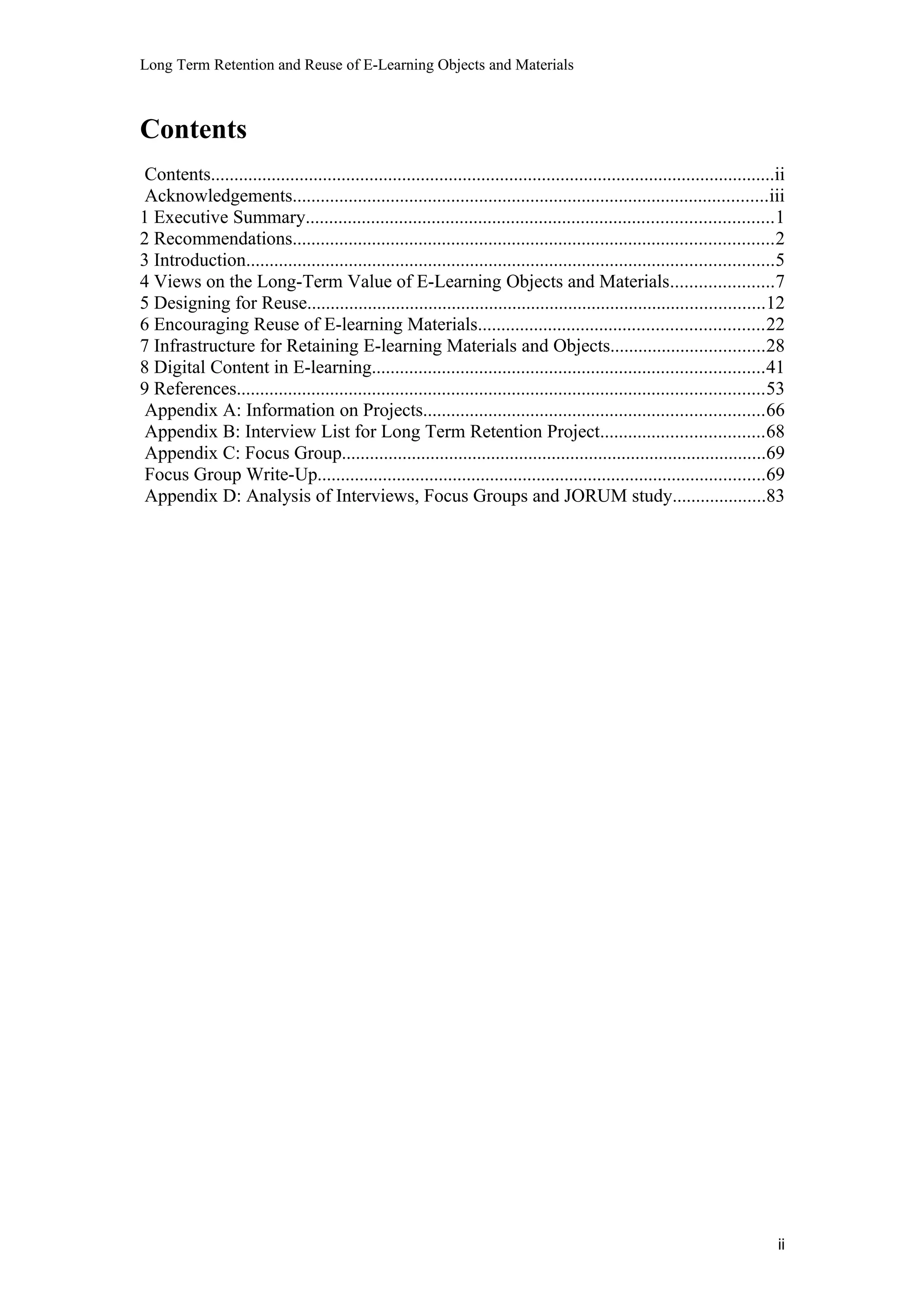Long Term Retention and Reuse of E-Learning Objects and Materials
Contents
Contents.........................................................................................................................ii
Acknowledgements......................................................................................................iii
1 Executive Summary....................................................................................................1
2 Recommendations.......................................................................................................2
3 Introduction.................................................................................................................5
4 Views on the Long-Term Value of E-Learning Objects and Materials......................7
5 Designing for Reuse..................................................................................................12
6 Encouraging Reuse of E-learning Materials.............................................................22
7 Infrastructure for Retaining E-learning Materials and Objects.................................28
8 Digital Content in E-learning....................................................................................41
9 References.................................................................................................................53
Appendix A: Information on Projects.........................................................................66
Appendix B: Interview List for Long Term Retention Project...................................68
Appendix C: Focus Group...........................................................................................69
Focus Group Write-Up................................................................................................69
Appendix D: Analysis of Interviews, Focus Groups and JORUM study....................83
ii
 