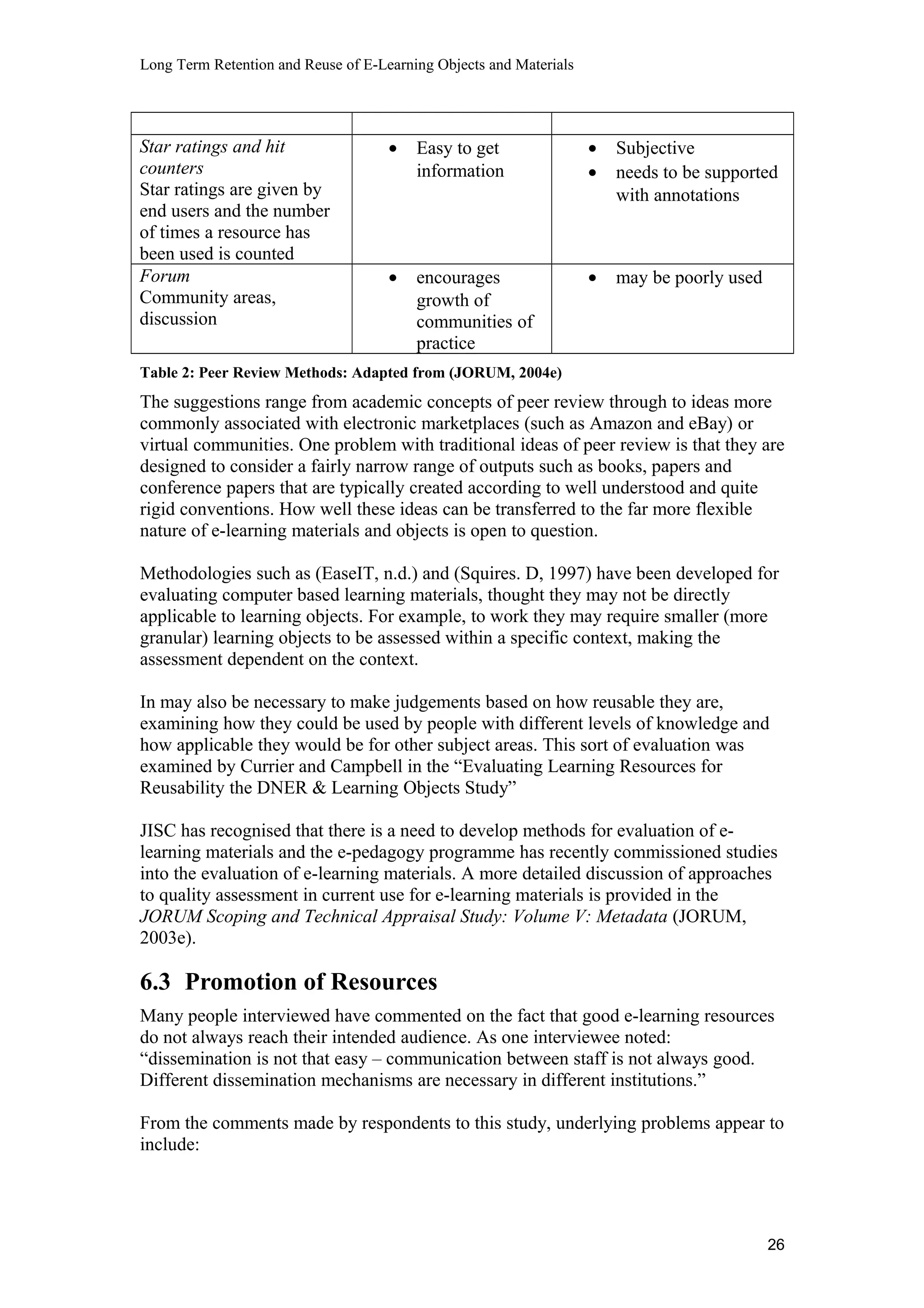 Long Term Retention and Reuse of E-Learning Objects and Materials
Star ratings and hit
counters
Star ratings are given by
end users and the number
of times a resource has
been used is counted
• Easy to get
information
• Subjective
• needs to be supported
with annotations
Forum
Community areas,
discussion
• encourages
growth of
communities of
practice
• may be poorly used
Table 2: Peer Review Methods: Adapted from (JORUM, 2004e)
The suggestions range from academic concepts of peer review through to ideas more
commonly associated with electronic marketplaces (such as Amazon and eBay) or
virtual communities. One problem with traditional ideas of peer review is that they are
designed to consider a fairly narrow range of outputs such as books, papers and
conference papers that are typically created according to well understood and quite
rigid conventions. How well these ideas can be transferred to the far more flexible
nature of e-learning materials and objects is open to question.
Methodologies such as (EaseIT, n.d.) and (Squires. D, 1997) have been developed for
evaluating computer based learning materials, thought they may not be directly
applicable to learning objects. For example, to work they may require smaller (more
granular) learning objects to be assessed within a specific context, making the
assessment dependent on the context.
In may also be necessary to make judgements based on how reusable they are,
examining how they could be used by people with different levels of knowledge and
how applicable they would be for other subject areas. This sort of evaluation was
examined by Currier and Campbell in the “Evaluating Learning Resources for
Reusability the DNER & Learning Objects Study”
JISC has recognised that there is a need to develop methods for evaluation of e-
learning materials and the e-pedagogy programme has recently commissioned studies
into the evaluation of e-learning materials. A more detailed discussion of approaches
to quality assessment in current use for e-learning materials is provided in the
JORUM Scoping and Technical Appraisal Study: Volume V: Metadata (JORUM,
2003e).
6.3 Promotion of Resources
Many people interviewed have commented on the fact that good e-learning resources
do not always reach their intended audience. As one interviewee noted:
“dissemination is not that easy – communication between staff is not always good.
Different dissemination mechanisms are necessary in different institutions.”
From the comments made by respondents to this study, underlying problems appear to
include:
26
 