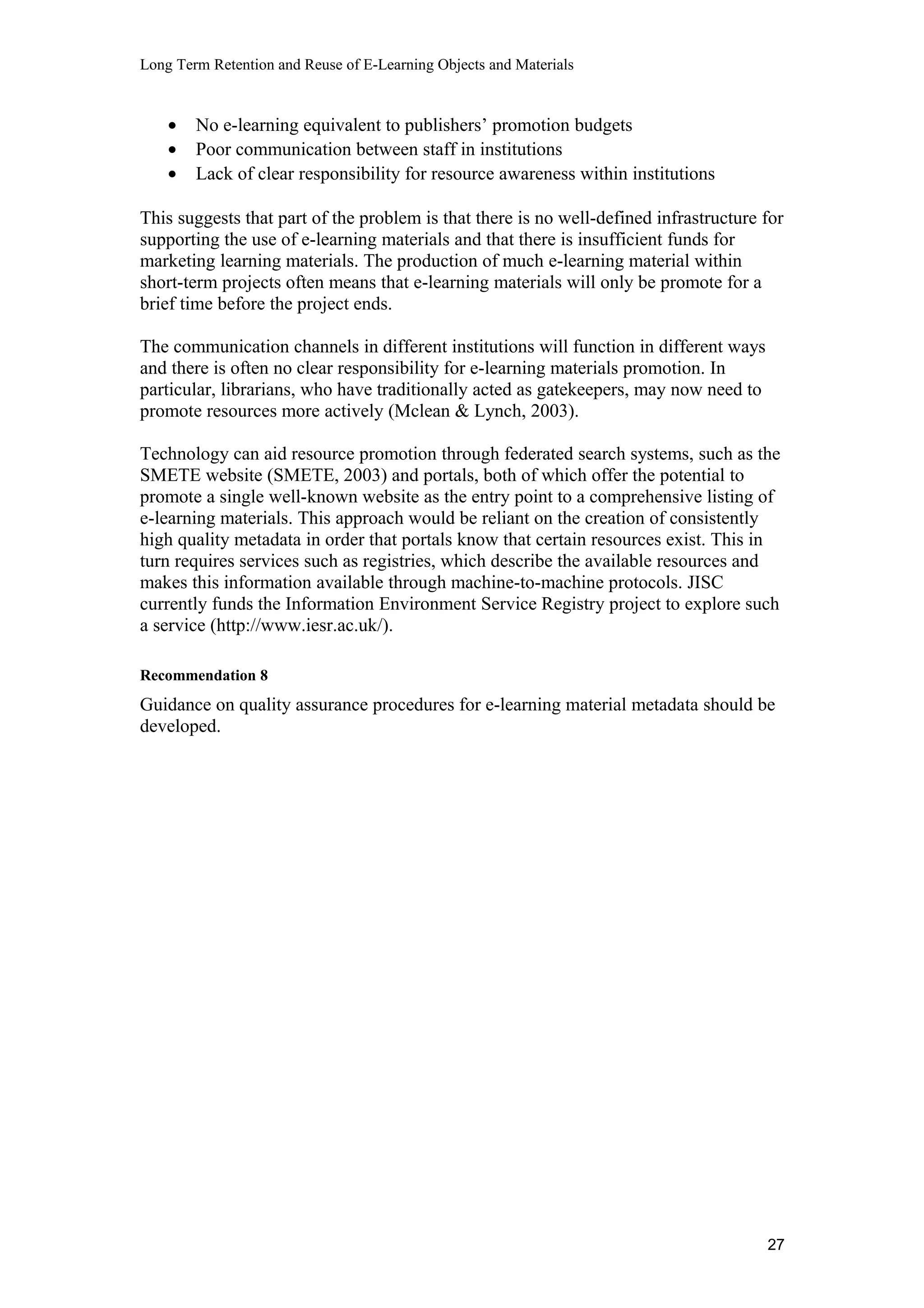 Long Term Retention and Reuse of E-Learning Objects and Materials
• No e-learning equivalent to publishers’ promotion budgets
• Poor communication between staff in institutions
• Lack of clear responsibility for resource awareness within institutions
This suggests that part of the problem is that there is no well-defined infrastructure for
supporting the use of e-learning materials and that there is insufficient funds for
marketing learning materials. The production of much e-learning material within
short-term projects often means that e-learning materials will only be promote for a
brief time before the project ends.
The communication channels in different institutions will function in different ways
and there is often no clear responsibility for e-learning materials promotion. In
particular, librarians, who have traditionally acted as gatekeepers, may now need to
promote resources more actively (Mclean & Lynch, 2003).
Technology can aid resource promotion through federated search systems, such as the
SMETE website (SMETE, 2003) and portals, both of which offer the potential to
promote a single well-known website as the entry point to a comprehensive listing of
e-learning materials. This approach would be reliant on the creation of consistently
high quality metadata in order that portals know that certain resources exist. This in
turn requires services such as registries, which describe the available resources and
makes this information available through machine-to-machine protocols. JISC
currently funds the Information Environment Service Registry project to explore such
a service (http://www.iesr.ac.uk/).
Recommendation 8
Guidance on quality assurance procedures for e-learning material metadata should be
developed.
27
 