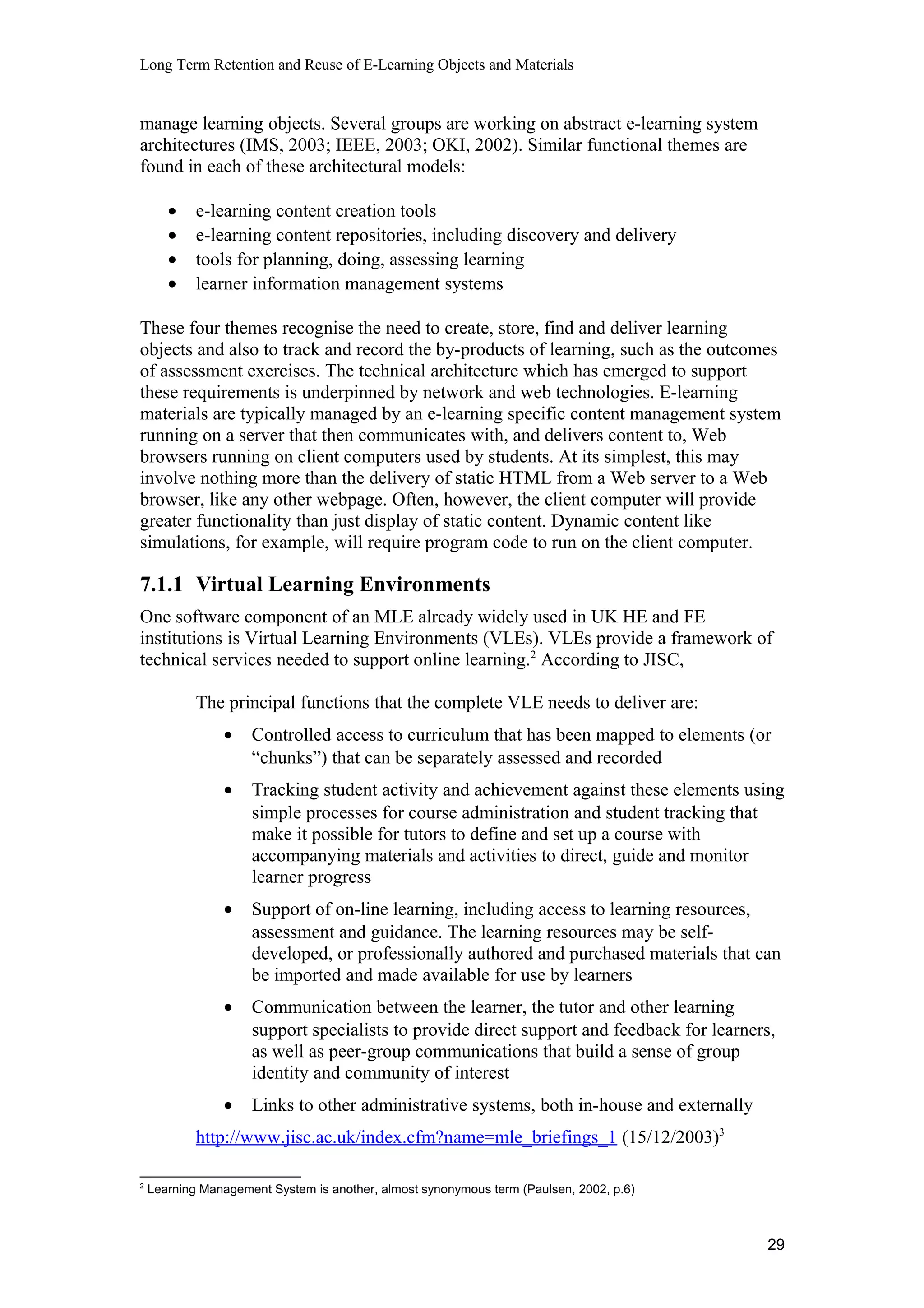 Long Term Retention and Reuse of E-Learning Objects and Materials
manage learning objects. Several groups are working on abstract e-learning system
architectures (IMS, 2003; IEEE, 2003; OKI, 2002). Similar functional themes are
found in each of these architectural models:
• e-learning content creation tools
• e-learning content repositories, including discovery and delivery
• tools for planning, doing, assessing learning
• learner information management systems
These four themes recognise the need to create, store, find and deliver learning
objects and also to track and record the by-products of learning, such as the outcomes
of assessment exercises. The technical architecture which has emerged to support
these requirements is underpinned by network and web technologies. E-learning
materials are typically managed by an e-learning specific content management system
running on a server that then communicates with, and delivers content to, Web
browsers running on client computers used by students. At its simplest, this may
involve nothing more than the delivery of static HTML from a Web server to a Web
browser, like any other webpage. Often, however, the client computer will provide
greater functionality than just display of static content. Dynamic content like
simulations, for example, will require program code to run on the client computer.
7.1.1 Virtual Learning Environments
One software component of an MLE already widely used in UK HE and FE
institutions is Virtual Learning Environments (VLEs). VLEs provide a framework of
technical services needed to support online learning.2
According to JISC,
The principal functions that the complete VLE needs to deliver are:
• Controlled access to curriculum that has been mapped to elements (or
“chunks”) that can be separately assessed and recorded
• Tracking student activity and achievement against these elements using
simple processes for course administration and student tracking that
make it possible for tutors to define and set up a course with
accompanying materials and activities to direct, guide and monitor
learner progress
• Support of on-line learning, including access to learning resources,
assessment and guidance. The learning resources may be self-
developed, or professionally authored and purchased materials that can
be imported and made available for use by learners
• Communication between the learner, the tutor and other learning
support specialists to provide direct support and feedback for learners,
as well as peer-group communications that build a sense of group
identity and community of interest
• Links to other administrative systems, both in-house and externally
http://www.jisc.ac.uk/index.cfm?name=mle_briefings_1 (15/12/2003)3
2
Learning Management System is another, almost synonymous term (Paulsen, 2002, p.6)
29
 