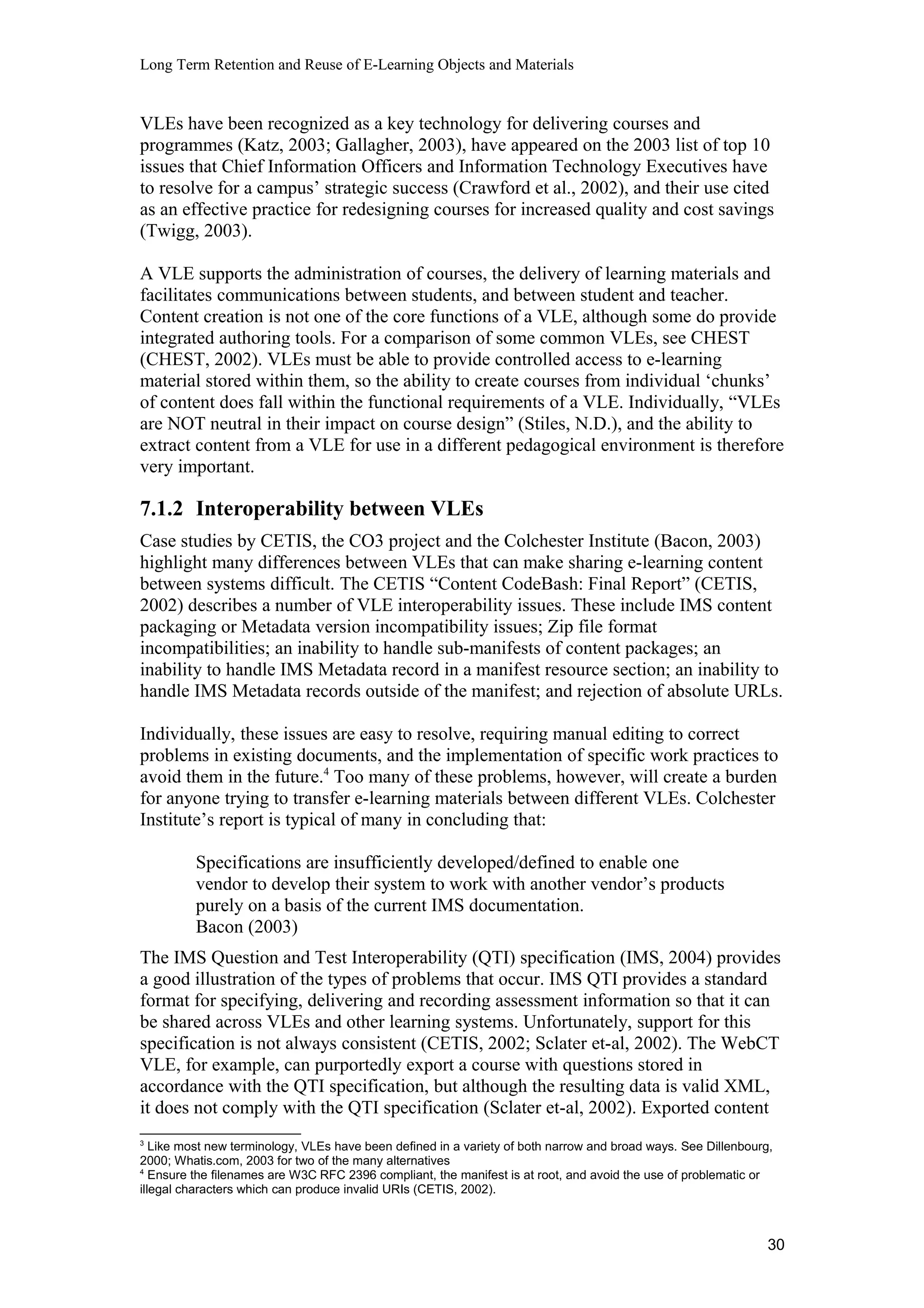 Long Term Retention and Reuse of E-Learning Objects and Materials
VLEs have been recognized as a key technology for delivering courses and
programmes (Katz, 2003; Gallagher, 2003), have appeared on the 2003 list of top 10
issues that Chief Information Officers and Information Technology Executives have
to resolve for a campus’ strategic success (Crawford et al., 2002), and their use cited
as an effective practice for redesigning courses for increased quality and cost savings
(Twigg, 2003).
A VLE supports the administration of courses, the delivery of learning materials and
facilitates communications between students, and between student and teacher.
Content creation is not one of the core functions of a VLE, although some do provide
integrated authoring tools. For a comparison of some common VLEs, see CHEST
(CHEST, 2002). VLEs must be able to provide controlled access to e-learning
material stored within them, so the ability to create courses from individual ‘chunks’
of content does fall within the functional requirements of a VLE. Individually, “VLEs
are NOT neutral in their impact on course design” (Stiles, N.D.), and the ability to
extract content from a VLE for use in a different pedagogical environment is therefore
very important.
7.1.2 Interoperability between VLEs
Case studies by CETIS, the CO3 project and the Colchester Institute (Bacon, 2003)
highlight many differences between VLEs that can make sharing e-learning content
between systems difficult. The CETIS “Content CodeBash: Final Report” (CETIS,
2002) describes a number of VLE interoperability issues. These include IMS content
packaging or Metadata version incompatibility issues; Zip file format
incompatibilities; an inability to handle sub-manifests of content packages; an
inability to handle IMS Metadata record in a manifest resource section; an inability to
handle IMS Metadata records outside of the manifest; and rejection of absolute URLs.
Individually, these issues are easy to resolve, requiring manual editing to correct
problems in existing documents, and the implementation of specific work practices to
avoid them in the future.4
Too many of these problems, however, will create a burden
for anyone trying to transfer e-learning materials between different VLEs. Colchester
Institute’s report is typical of many in concluding that:
Specifications are insufficiently developed/defined to enable one
vendor to develop their system to work with another vendor’s products
purely on a basis of the current IMS documentation.
Bacon (2003)
The IMS Question and Test Interoperability (QTI) specification (IMS, 2004) provides
a good illustration of the types of problems that occur. IMS QTI provides a standard
format for specifying, delivering and recording assessment information so that it can
be shared across VLEs and other learning systems. Unfortunately, support for this
specification is not always consistent (CETIS, 2002; Sclater et-al, 2002). The WebCT
VLE, for example, can purportedly export a course with questions stored in
accordance with the QTI specification, but although the resulting data is valid XML,
it does not comply with the QTI specification (Sclater et-al, 2002). Exported content
3
Like most new terminology, VLEs have been defined in a variety of both narrow and broad ways. See Dillenbourg,
2000; Whatis.com, 2003 for two of the many alternatives
4
Ensure the filenames are W3C RFC 2396 compliant, the manifest is at root, and avoid the use of problematic or
illegal characters which can produce invalid URIs (CETIS, 2002).
30
 