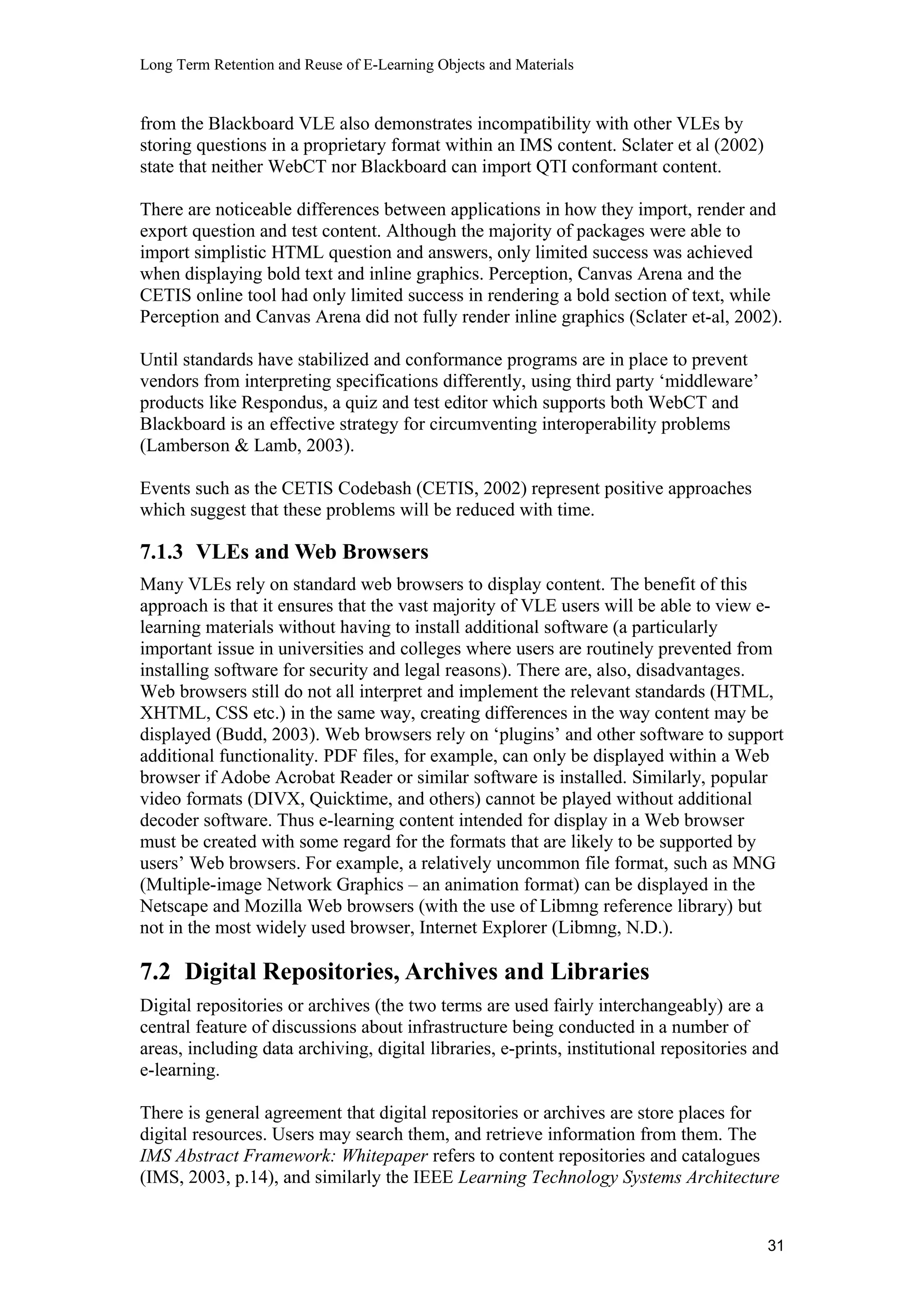 Long Term Retention and Reuse of E-Learning Objects and Materials
from the Blackboard VLE also demonstrates incompatibility with other VLEs by
storing questions in a proprietary format within an IMS content. Sclater et al (2002)
state that neither WebCT nor Blackboard can import QTI conformant content.
There are noticeable differences between applications in how they import, render and
export question and test content. Although the majority of packages were able to
import simplistic HTML question and answers, only limited success was achieved
when displaying bold text and inline graphics. Perception, Canvas Arena and the
CETIS online tool had only limited success in rendering a bold section of text, while
Perception and Canvas Arena did not fully render inline graphics (Sclater et-al, 2002).
Until standards have stabilized and conformance programs are in place to prevent
vendors from interpreting specifications differently, using third party ‘middleware’
products like Respondus, a quiz and test editor which supports both WebCT and
Blackboard is an effective strategy for circumventing interoperability problems
(Lamberson & Lamb, 2003).
Events such as the CETIS Codebash (CETIS, 2002) represent positive approaches
which suggest that these problems will be reduced with time.
7.1.3 VLEs and Web Browsers
Many VLEs rely on standard web browsers to display content. The benefit of this
approach is that it ensures that the vast majority of VLE users will be able to view e-
learning materials without having to install additional software (a particularly
important issue in universities and colleges where users are routinely prevented from
installing software for security and legal reasons). There are, also, disadvantages.
Web browsers still do not all interpret and implement the relevant standards (HTML,
XHTML, CSS etc.) in the same way, creating differences in the way content may be
displayed (Budd, 2003). Web browsers rely on ‘plugins’ and other software to support
additional functionality. PDF files, for example, can only be displayed within a Web
browser if Adobe Acrobat Reader or similar software is installed. Similarly, popular
video formats (DIVX, Quicktime, and others) cannot be played without additional
decoder software. Thus e-learning content intended for display in a Web browser
must be created with some regard for the formats that are likely to be supported by
users’ Web browsers. For example, a relatively uncommon file format, such as MNG
(Multiple-image Network Graphics – an animation format) can be displayed in the
Netscape and Mozilla Web browsers (with the use of Libmng reference library) but
not in the most widely used browser, Internet Explorer (Libmng, N.D.).
7.2 Digital Repositories, Archives and Libraries
Digital repositories or archives (the two terms are used fairly interchangeably) are a
central feature of discussions about infrastructure being conducted in a number of
areas, including data archiving, digital libraries, e-prints, institutional repositories and
e-learning.
There is general agreement that digital repositories or archives are store places for
digital resources. Users may search them, and retrieve information from them. The
IMS Abstract Framework: Whitepaper refers to content repositories and catalogues
(IMS, 2003, p.14), and similarly the IEEE Learning Technology Systems Architecture
31
 